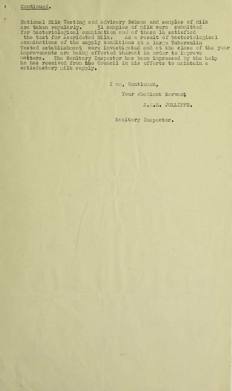 National Milk Testing and Advisory Sc he no and. samples of milk are taken regularly, samples of milk were submitted for bacteriological examination and of these lip satisfied the tost for Accrideted Milk,* As a result of bacteriological examinations of the supply conditions at a large Tuberculin Tested establishment were investigated and at the close of the year improvements are being effected thereat in order to improve matters. The Sanitary Inspector has been impressed by the help ho has received from the Council In his efforts to maintain a satisfactory milk supply. I am. Gentlemen, Your obeclient Servant J JOLLIFF'E, Sanitary Inspector,