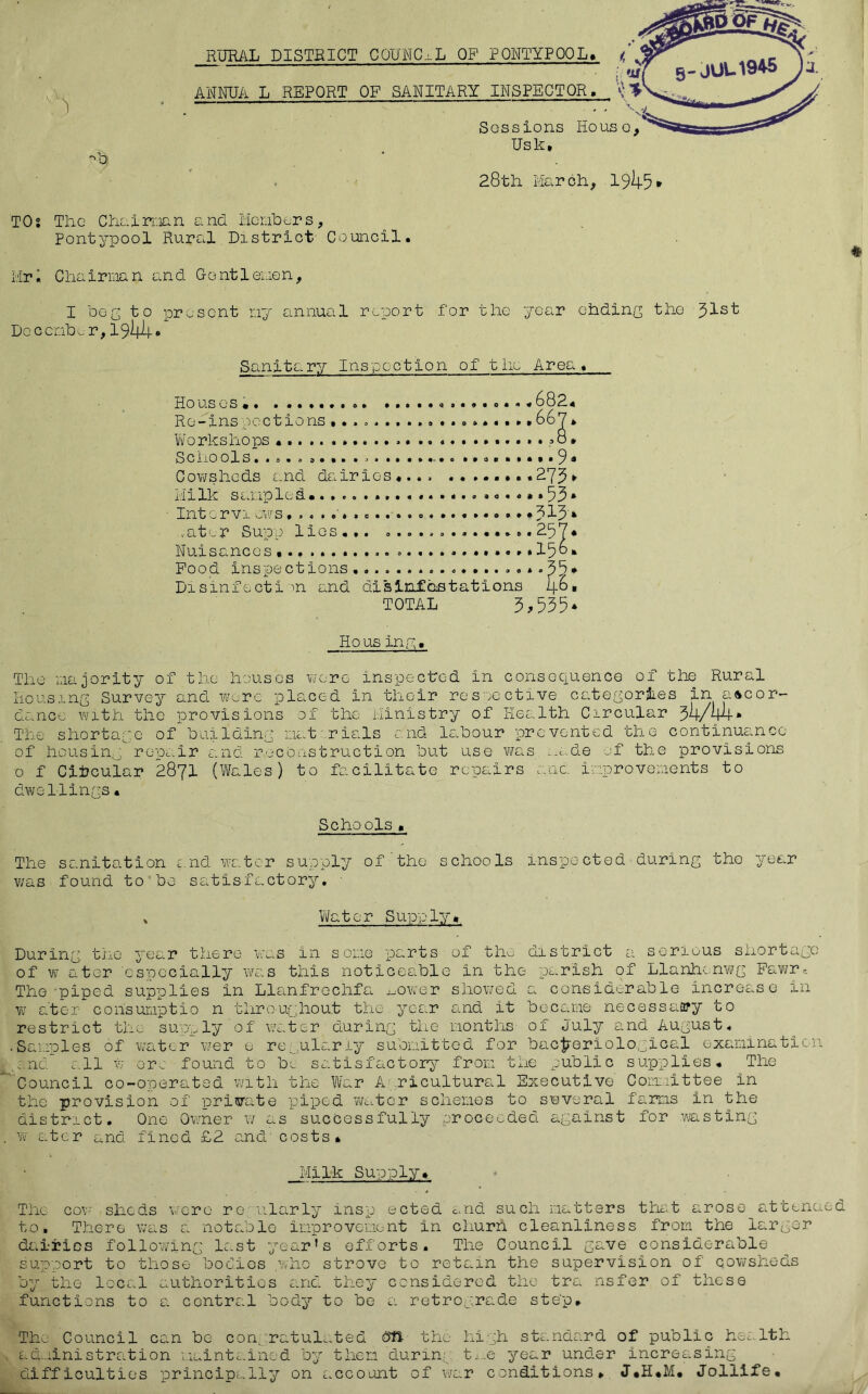 T) RURAL DISTRICT COUNCIL OF PONTYPQOL. ANNUA L REPORT OF SANITARY INSPECTOR. Sossions Houso, Usk, 28th March, 1945* TOs The Chairman and Menders, Pontypool Rural District- Council. Mr. Chairman and Gentlemen, I do2 to present ny annual report for the year ohding the Doc end e r,1944• Sanitary Inspection of the Area. Houses *«6824 Re-inspections ,. . 667* Workshops•?8» Schools. .... ......... 9« Cowsheds and dairies «... ........ 273* Milk sampled....................*» 53 * Intcrviows,.....................*313 * .ater Supp lies... .............. 257* Nuisances .............15° * Pood inspections 35* Disinfect!m and disinfestations 4^» TOTAL 3,535* Hous iny. The majority of the houses were inspected in consequence of the Rural Housing Survey and wore placed in their respective categories in accor- dance with the provisions of the Ministry of Health Circular 34/4-4* The shortage of’building mat rials and labour prevented the continuance of housing, repair and reconstruction but use was made of the provisions 0 f Circular 2871 (Wales) to facilitate repairs am improvements to dwellings. Schools. The sanitation and water supply of the schools inspected during tho year was found to do satisfactory. ' Water Supply. During the year there was in some parts of tho district a serious shortage of w a ter especially was this noticeable in the parish of Llanhenwg Fawr, The -piped supplies in Llanfrechfa Lower showed a considerable increase in w ater consumptio n throughout the year and it became necessary to restrict the supply of water during the months of July and August. • Samples of water wer e regularly submitted for bacteriological examination and all w or. found to be satisfactory from the public supplies. The Council co-onerated with the War A ricultural Executive Committee in the provision of private piped water schemes to several farms in the district. One Owner w as successfully proceeded against for wasting . w ater and fined £2 and costs. Milk Supply. The cow sheds were regularly insp ected and such matters that arose attended to. There was a notable improvement in churn cleanliness from the larger dairies following last year's efforts. The Council gave considerable support to those bodies .who strove to retain the supervision of cowsheds by the local authorities and they considered the tra nsfer of these functions to a central body to be a retrograde step. The Council can bo con. ratulated dfi the high standard of public health administration maintained by them during t;..,e year under increasing difficulties principally on account of war conditions* J.H.M. Jollife. 