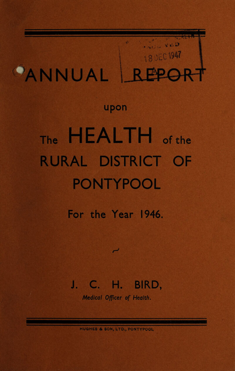 upon The HEALTH of the RURAL DISTRICT OF PONTYPOOL For the Year 1946. t J. C. H. BIRD, Medical Officer of Health. HUGHES & SON, LTD., PONTYPOOL