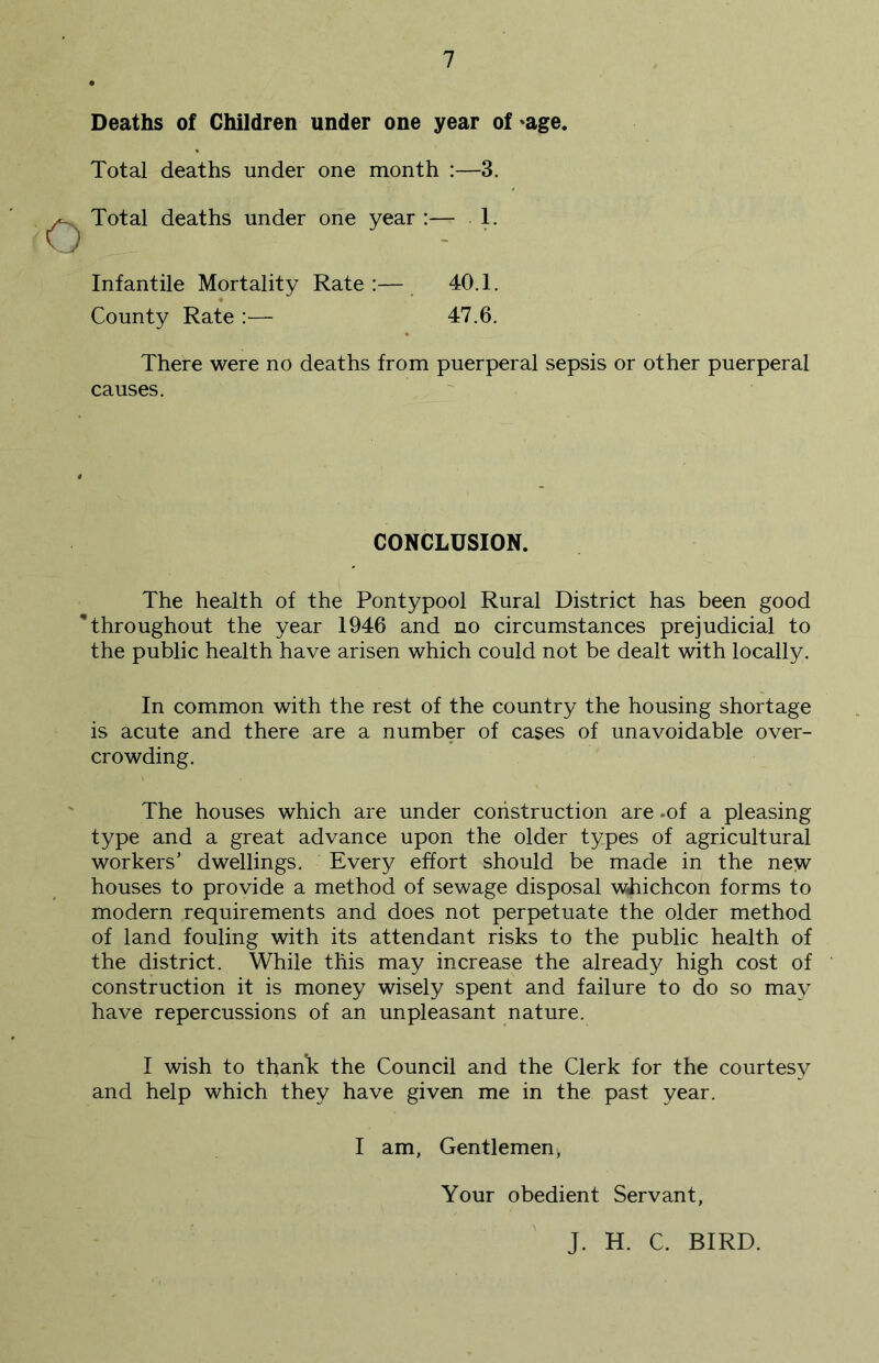 Deaths of Children under one year of 'age. Total deaths under one month :—3. ^ Total deaths under one year :— 1. Infantile Mortality Rate:— 40.1. County Rate :■— 47.6. There were no deaths from puerperal sepsis or other puerperal causes. CONCLUSION. The health of the Pontypool Rural District has been good * throughout the year 1946 and no circumstances prejudicial to the public health have arisen which could not be dealt with locally. In common with the rest of the country the housing shortage is acute and there are a number of cases of unavoidable over- crowding. The houses which are under construction are .of a pleasing type and a great advance upon the older types of agricultural workers’ dwellings. Every effort should be made in the new houses to provide a method of sewage disposal whichcon forms to modern requirements and does not perpetuate the older method of land fouling with its attendant risks to the public health of the district. While this may increase the already high cost of construction it is money wisely spent and failure to do so may have repercussions of an unpleasant nature. I wish to thank the Council and the Clerk for the courtesy and help which they have given me in the past year. I am. Gentlemen^ Your obedient Servant, J. H. C. BIRD.