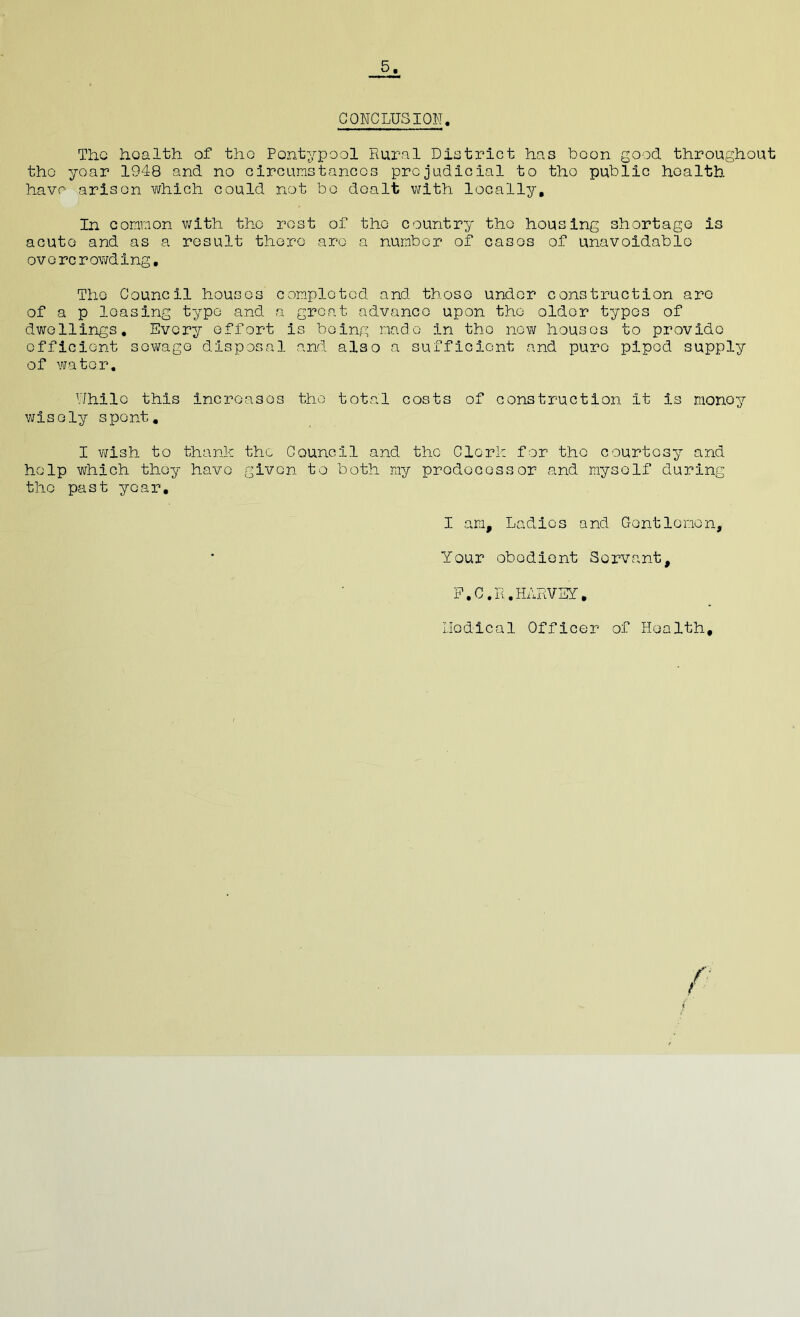 5. CONCLUSION. The health of tho Pontypool Rural District has boon good throughout tho yoar 1948 and no circumstances pro judicial to tho public health have arisen which could not bo dealt with, locally. In common with tho rost of tho country tho housing shortage is acute and as a result thoro are a number of casos of unavoidable overcrowding. Tho Council houses completed and those under construction arc of a p leasing type and a great advance upon tho older typos of dwellings. Every effort is being made in tho now houses to provide efficient sewage disposal and also a sufficient and pure piped supply of water. While this increases the total costs of construction it is monoy wisely spent. I wish to thank the Council and tho Clerk for the courtesy and help which they have given to both my predecessor and myself during the past year, I am. Ladies and Gentlemen, Your obedient Servant, F.C.R.HARVEY, I.Iodical Officer of Health,