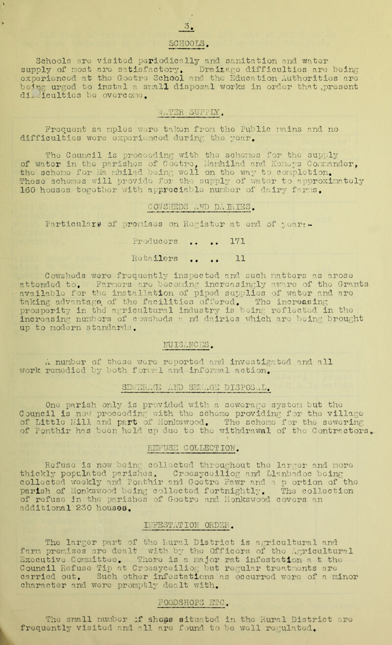 3 SCHOOLS. Schools are supply of most oxperioncod at bonng urged to difficulties bo visited periodically and sanitation and water arc satisfactory. Drainage difficulties arc boing tbo Gootro School and. the Education Authorities aro instal a snail disposal works in order that^present overc one. WATER SUPPLY. Frequent sa mples wore taken from the Public mains and no difficulties -wore experienced during the year. The Council is proceeding with the schemes for the supply of water in the parishes of Coot re, Llamhilad and Korneys Commander, the scheme for Ma mb Had being well on the way to completion. These schemes will provide for the supply of water to approximately 160 houses together with appreciable number of dairy farms, C 0.7 SHEDS AND DA IR IE S . Particulars? of premises on Register at end of year: - Producers .. ,. 171 Retailors ., ., 11 Cowsheds were frequently inspected and such matters as arose attended to. Farmers aro becoming increasingly aware of the Grants available for the Installation of piped supplies of water and are taking advantage, of the facilities offered. The increasing prosperity in the agricultural Industry is being reflected in the increasing numbers of cowsheds a nd dairies which aro being brought up to modern standards. NUISANCES. A number of these wore reported and investigated and all work remedied by both formal and informal action, SEWERAGE AND SEWAGE DISPOSAL, One parish only Is provided with a sewerage system but the Council is now proceeding with the scheme providing for the village of Little Mill and part of Monies wood. The scheme for the sewering of Fonthir has been held up Cue to the withdrawal of the Contractors,. REFUSE COLLECTION. Refuse is now being collected throughout the larger and more thickly populated parishes, Croesyceiliog and Llnnbadoc being collected weekly and Fonthir and Gootrc Pawr and a p ortion of the parish of Monkswood being collected fortnightly. The collection of refuse in the parishes of Gootre and Monkswood covers an additional 230 houses. IHFE3TATION ORDER. The larger part of the Rural District is agricultural and farm premises are dealt with by the Officers of the Agricultural Executive Committee. There Is a major rat infestation a t the Council Refuse Tip at Croesyceiliog but regular treatments are carried out. Such other infestations as occurred wore of a minor character and were promptly dealt with. - F0.QD3HOPS BTC. The small number :f shops situated in the Rural District are frequently visited and all aro faund to be well regulated.