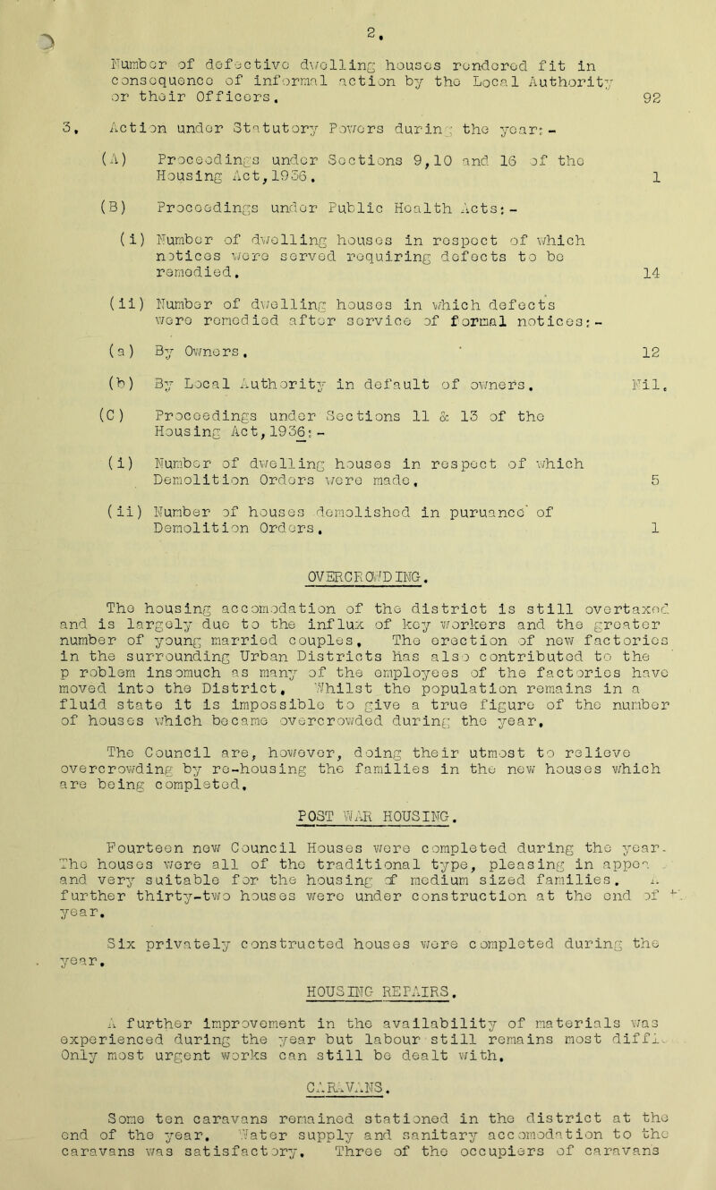 2 Number of defective dwelling houses rendered fit in consequence of informal action by the Local Authority or their Officers. 92 3, Action under Statutory Powers durin : the year: - (A) Proceedings under Sections 9,10 and 16 of the Housing Act,1956, 1 (B) Proceedings under Public Health Acts:- (i) Number of dwelling houses in respect of which notices were served requiring defects to be remedied. 14 (ii) Number of dwelling houses in which defects were remedied after service of formal notices;- (a) By Owners, ' 12 (b) By Local Authority in default of owners. Nil. (C) Proceedings under Sections 11 & 13 of the Housing Act, 193(3: ~ (i) Number of dwelling houses in respect of which Demolition Orders were made, 5 (ii) Number of houses demolished in puruance’ of Demolition Orders, 1 OVERCROPPING. The housing accomodation of the district is still overtaxed and is largely due to the influx of key workers and the greater number of young married couples. The erection of new factories in the surrounding Urban Districts has also contributed to the p roblem insomuch as many of the employees of the factories have moved into the District, Whilst the population remains in a fluid state it is impossible to give a true figure of the number of houses which became overcrowded during the year. The Council are, however, doing their utmost to relieve overcrowding by re-housing the families in the new houses which are being completed. POST WAR HOUSING. Fourteen new Council Houses were completed during the year. The houses were all of the traditional type, pleasing in appea and very suitable for the housing cf medium sized families. n further thirty-two houses were under construction at the end cf K year. Six privately constructed houses wore completed during the year. HOUSING REPAIRS. A further improvement in the availability of materials was experienced during the year but labour still remains most diffi^ Only most urgent works can still be dealt with. CARAVANS. Some ten caravans remained stationed in the district at the end of the year. Water supply and sanitary accomodation to the caravans was satisfactory. Three of the occupiers of caravans