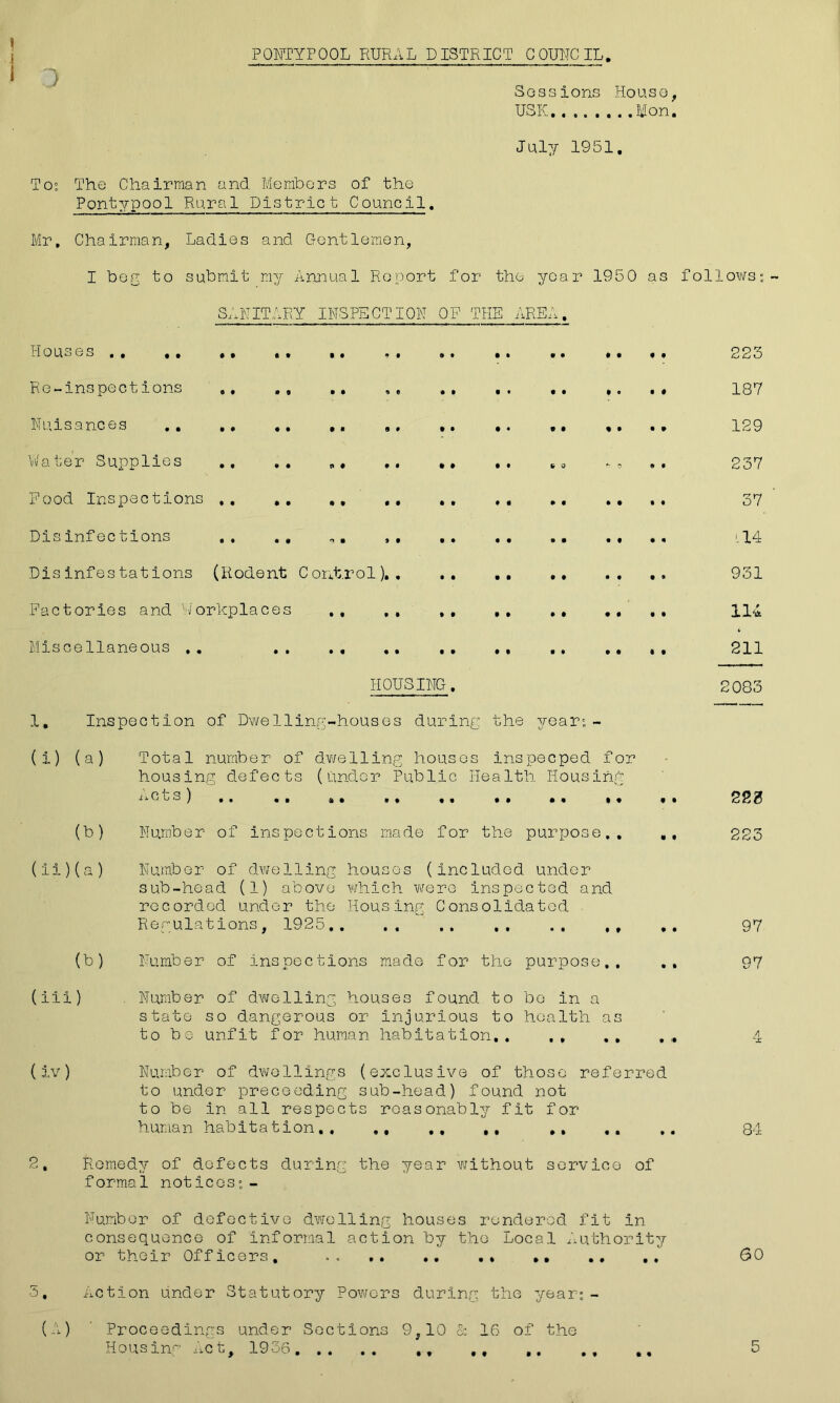 PONTYPOOL RURAL DISTRICT COUNCIL. J Sessions House, USK........Mon. July 1951. To?, The Chairman and Members of the Pontypool Rural District Council. Mr, Chairman, Ladies and Gentlemen, I beg to submit my Annual Report for the year 1950 as follows? SANITARY INSPECTION OP THE AREA. Houses .. ,. , . .. .. .. .. .. 223 Re-inspections .. ,, .. ., 187 Nuisances ,. .. ,. ., 129 Rater S upp lies .. . . «• .. •» .. * o »« 237 Food Inspections ,. .. 37 Disinfections ., .. ,. , , Disinfestations (Rodent Control).. .. ., .. Factories and Workplaces ., ,, ,, ,, .. ,, Miscellaneous .. HOUSING. 1, Inspection of Dwelling-houses during the year?- (i) (a) Total number of dwelling houses inspeeped for housing defects (under Public Health Housing Acts) .. .. .. ,, ,, ,. .. ,. (b) Number of inspections made for the purpose,. (ii) (a) Number of dwelling houses (included under sub-head (1) above which were inspected and recorded under the Housing Consolidated Regulations, 1925.. .. ,, , (b) Number of inspections made for the purpose,. (iii) Number of dwelling houses found to bo in a state so dangerous or injurious to health as to be unfit for human habitation.. ., ,, (iv) Number of dwellings (exclusive of those referred to under preceeding sub-head) found not to be in all respects reasonably fit for human habitation,. ,, ., ,, .. 2, Remedy of defects during the year without service of formal notices?- Number of defective dwelling houses rendered fit in consequence of informal action by the Local Authority or their Officers, . . .. ,. .. ., ., ., 3, Action under Statutory Powers during the year?- (A) Proceedings under Sections 9,10 Sc 16 of the •14 931 114 211 2083 220 223 97 97 Ac 84 60