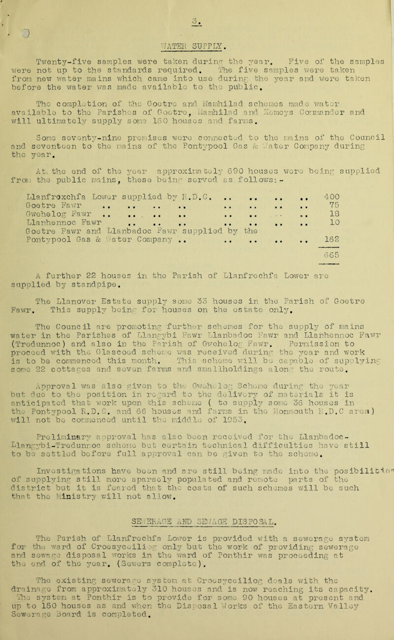 o 1 WATER SUPPLY. Twenty-five samples were taken during the year. Five of the samples were not up to the standards required. The five samples were taken from new water mains which came into use during the year and were taken before the water was made available to the public. The completion of the Gootro and Mamhilad schemes made water available to the Parishes of Gootro, ivlamhilad and Korneys Commander and will ultimately supply some ISO houses and farms. Some seventy-nine premises were connected to the mains of the Council and seventeen to the mains of the Pontypool Gas & hater Company during the year. At. the end of the year approximately 690 houses wore being supplied from the public mains, these being served as follows:- Llanfroxchfa Lower supplied by R.D.C. .. .. .. ,. 400 Goetre Fawr 75 Gwehelog Fawr .... .. .. .. ., .. 1G Llanhennoc Fawr ,. .. .. .. .. .. ., 10 Goetre Fawr and Llanbadoc Fawr supplied by the Pontypool Gas & Later Company ,. .. .. .. .. 162 665 A further 22 houses in the Parish of Llanfrechfa Lower are supplied by standpipe. The Llanover Estate supply some 35 houses in the Parish of Goetre Fawr. This supply being for houses on the estate only. The Council are promoting further schemes for the supply of mains water in the Parishes of Llangybi Fawr Llanbadoc Fawr and Llanhennoc Fawr (Tredunnoc) and also in the Parish of Gwehelog Fawr. Permission to proceed with the Glascoed scheme was received during the year and work is to be commenced this month. This scheme will bo capable of supplying some 22 cottages and seven farms and smallholdings along the route. Approval was also given to the Gwehelog Scheme during the year but due to the position in regard to tho delivery of materials it is anticipated that work upon this scheme ( to supply some 36 houses in tho Pontypool R.D.C. and 66 houses and farms in the Monmouth R.D.C area) will not bo commenced until tho middle of 1953. Preliminary approval has also been received for tho Llanbadoc- Llangybi-Tredunnoc scheme but certain technical difficulties have still to be settled before full approval can be given to the scheme. Investigations have been and are still boing made into the posibilitiea of supplying still more sparsely populated and remote parts of the district but it is feared that the costs of such schemes will bo such that the Ministry will not allow. SEWERAGE AND SEWAGE DISPOSAL. The Parish of Llanfrechfa Lower is provided with a sewerage system for the ward of Croesyceiliog only but the work of providing sewerage and sewage disposal works in the ward of Ponthir was proceeding at the end of tho year. (Sev;ers complete). The existing sewerage system at Croesyceiliog deals with the drainage from approximately 310 houses and is now reaching its capacity. Tho system at Ponthir is to provide for some 90 houses at present and up to ioO houses as and when the Disposal Works of the Eastern Valley Sewerage Board is completed.