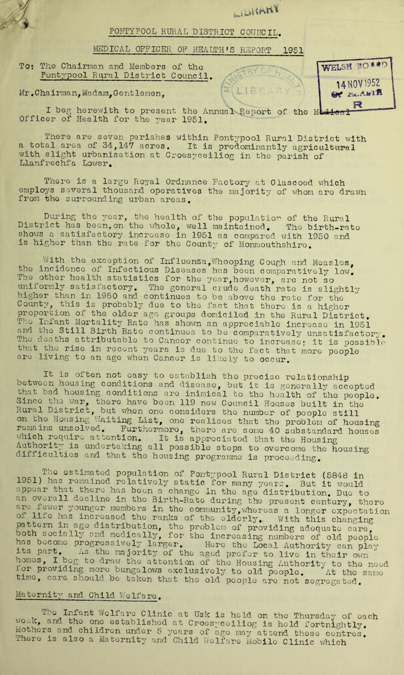 PONTYPQOL RURAL DISTRICT COUNCIL. MEDICAL OFFICER OF HEALTH * S REPORT 1951 To: The Chairman and Members of the Pontypool Rural District Council. Mr.Chairman,Madam,Gentleraen, I beg herewith to present the Annual Report of the Officer of Health for the year 1951. There are seven parishes within Pontypool Rural District with a total area of 34,147 acres. It is predominantly agricultural with slight urbanisation at Croesyceiliog in the parish of Llanfrechfa Lower. WELSH UN0V1952 R There is a largo Royal Ordnance Factory at Glascoed which employs several thousand operatives the majority of whom are drawn from the surrounding urban areas. During the year, the health of the population of the Rural District has been,on the whole, well maintained. The birth-rate shows a satisfactory increase in 1951 as compared with 1950 and is higher than the rate for the County of Monmouthshiro. .With the exception.of Influenza,Whooping Cough and Measles, the incidence of Infectious Diseases has been comparatively low. The other health statistics for the year,however, are not so uniformly satisfactory. The general crude death rate is slightly higher than in 1950 and continues to be above the rate for the County, this is probably due to the fact that there is a higher proportion of the.older ago groups domiciled in the Rural District. The Infant.Mortality Rato has shown an appreciable increase in 1951 and the Still Birth Rato continues to be comparatively unsatisfactory. Ihe deaths attributable to Cancer continue to increase* it is possible that the rise in recent years is due to the fact that more people are living to an age when Cancer is likely to occur. It is often not easy to establish the precise relationship between housing conditions and disease, but it is generally accepted that bad housing conditions are inimical to the health of the people. Since the war, there have been 119 new Council Houses built in the Rural District, but.when one considers the number of people still on the Housing Waiting List, one realises that the problem of housing remains unsolved. Furthermore, there are sorno 40 substandard houses which require attention. It is appreciated that the Housing Authority.is undertaking all possible steps to overcome the housing difficulties and that the housing programme is proceeding. inc-i \TljG espopulation of Pontypool Rural District (5848 in 1951) has remained relatively static for many years. But it would appear that there has been a change In the age distribution. Due to an overall decline in the Birth-Rate during the present century, there -it*s sungei members in the community,whereas a longer expectation 0 f1^0 ^as 3-ncr>Gas°d tho ranks of the elderly. With this changing pattern in age distribution, the problem of providing adequate care, oth s°cia_ly and medically, for tho increasing numbers of old people has become progressively larger. Here the Local Authority can play its part. As the majority of the aged prefer to livo in their own comes, I beg to draw the attention of tho Housing Authority to tho need for providing more bungalows exclusively to old people. At the same time, care should be taken that tho old people are not segregated. Maternity and Child WeIfare. rG-^2rant Welfare Clinic at Usk is held on the Thursday of each eook, and the one established at Croesyceiliog is held fortnightly. Mo ners and children under 5 years of ago may attend these centres, ihoie is also a Maternity and Child Welfare Mobile Clinic which