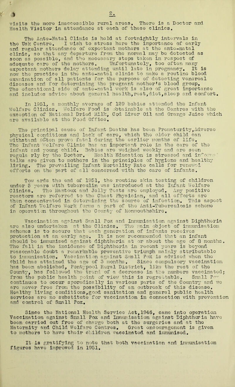 1 visits the more inaccessible rural areas. There is a Doctor and Health Visitor in attendance at each of these clinics. The Ante-Natal Clinic is hold at fortnightly intervals in the Usk Centre. I wish to stress here the importance of early and regular attendance of expectant mothers at the ante-natal clinic, so that any departure from the normal may be detected as soon as possible, and the necessary stops taken in respect of adequate care of the mothers. Unfortunately, too often many expectant mothers delay attending until late in pregnancy. It is now the practice in the ante-natal clinic to make a routine blood examination of all patients for the purpose of detecting venereal diseases and for determining the pregnant mother's blood group. The educational side of ante-natal work is also of great importance and includes advice about general health,rest,diet,sleep and comfort. In 1951, a monthly average of 129 babies attended the Infant Welfare Clinics. Welfare Food, is obtainable at the Centres with the exception of National Dried Milk, Cod Liver Oil and Orange Juice which are available at the Food Office, The principal cause of Infant Deaths has been Prematurity,Adverse physical conditions and lack of care, which the older child can withstand bf-ten prove fatal during the earlior months of life. The Infant Welfare Clinic has an important role in the care of the infant and young child. Babies are weighed v^eekly and are seen regula rly by the Doctor, Health Education is stressed and in^orma talks are given to mothers in the principles of hygiene and healthy living. The prevailing Infant Mortality Rate calls for renewed efforts on the part of all concerned with the care of infants. Tow ards the end of 1951, the routine skin testing of children under 5 years with tuberculin was introduced at the Infant Welfare Clinics. The Mantoux and Jelly Tests are employed. Any positive reactors are referred to the Chest Physician, and all efforts arc then concentrated in determining the source of infection. This aspect of Infant Welfare Work forms a part of the Anti-Tuberculosis scheme in operation throughout the County of Monmouthshire. Vaccination against Small Pox and Immunisation against Diphtheria are also undertaken at the Clinics, The main object of immunisation schemes is to secure that each generation of infants receives protection at an early age. It is now recommended that an infant should be immunised against diphtheria at or about the age of 8 months. The fall In the incidence of Diphtheria in recent years is beyond reasonable doubt a remarkable preventive triumph mainly attributable to immunisation. Vaccination against Small Pox is advised, when the child has attained the age of 3 months. Since compulsory vaccination has been abolished, Pontypool Rural District, like the rest of the County, has followed the trend of a decrease In the numbers vaccinated; from the public health point of view this is regrettable. Small Pov continues to occur sporadically in various parts of the Country and we are never free from the possibility of an outbreak of this disease. Healthy living conditions,good sanitation and general public health services are no substitute for vaccination in connection with prevention and control of Small Pox. Since the National Hoalth Service Act,1946, came into operation Vaccination against Small Pox and Immunisation against Diphtheria have been carried out free of chargo both at the surgeries and at the Maternity and Child Welfare Centres, Great encouragement is given to mothers to have thoir children vaccinatod and immunised. It is gratifying to note that both vaccination and immunisation figures have improved in 1951.