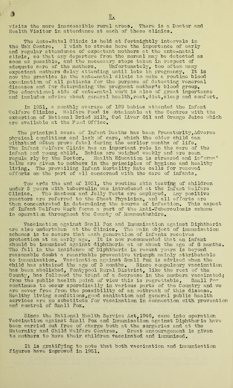 2 1 visits the more inaccessible rural areas. There is a Doctor and Health Visitor in attendance at each of these clinics. The Ante-Natal Clinic is hold at fortnightly intervals in the Usk Centre. I wish to stress here the importance of early and regular attendance of expectant mothers at the ante-natal clinic, so that any departure from the normal may be detected as soon as possible, and the necessary steps taken in respect of adequate caro of the mothers. Unfortunately, too often many expectant mothers delay attending until late in pregnancy. It is now the practice in the ante-natal clinic to make a routine blood examination of all patients for the purpose of detecting venereal diseases and for determining the pregnant mother’s blood group. The educational side of ante-natal work is also of great importance and includes advice about general health,rest,diet,sleep and comfort. In 1951, a monthly average of 129 babies attended the Infant Welfare Clinics, Welfare Food is obtainable at the Centres with the exception of National Dried Milk, Cod Liver Oil and Orange Juice which are available at the Food Office, Tho principal cause of Infant Deaths has been Promaturity,Adverse physical conditions and lack of care, which the older child can withstand often prove fatal during tho earlior months of life. Tho Infant Welfare Clinic has an important role in the care of tho infant and young child. Babies are weighed weekly and are seen regula rly by the Doctor, Health Education is stressed and informs-1 talks are given to mothers in the principles of hygiene and healthy living. The prevailing Infant Mortality Rate calls for renewed efforts on the part of all concerned with the care of infants. Tow ards the end of 1951, the routine skin testing of children under 5 years with tuberculin was introduced at tho Infant Welfare Clinics. Tho Mantoux and Jelly Tests arc employed. Any positive reactors are referred to tho Chest Physician, and all efforts are then concentrated in determining the source of infection. This aspect of Infant Welfare Work forms a part of tho Anti-Tuberculosis scheme in operation throughout the County of Monmouthshiro, Vaccination against Small Pox and Immunisation against Diphtheria are also undertaken at the Clinics, The main object of immunisation schemes is to secure that each generation of infants receives protection at an early age. It Is now recommended that an infant should be immunised against diphtheria at or about the age of 8 months. Tho fall in the incidence of Diphtheria in recent years is beyond reasonable doubt a remarkable preventive triumph mainly attributable to immunisation. Vaccination against Small Pox is advised when the child has attained the age of 3 months. Since compulsory vaccination has boon abolished, Pontypool Rural District, like the rest of tho County, has followed tho trend of a decrease in the numbers vaccinated; from tho public health point of view this is regrettable. Small Pov continues to occur sporadically in various parts of the Country and we are never free from the possibility of an outbreak of this disease. Healthy living conditions,good sanitation and general public health services are no substitute for vaccination in connection with prevention and control of Small Pox. Since the National Health Service Act,1946, came into operation Vaccination against Small Pox and Immunisation against Diphtheria have been carried out free of charge both at the surgeries and at tho Maternity and Child Welfare Centres, Great encouragement is given to mothers to have their children vaccinated and immunised. It is gratifying to note that both vaccination and immunisation figures have improved in 1951.