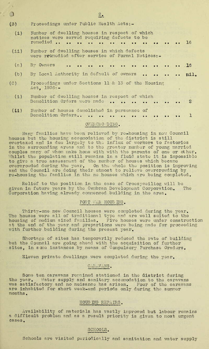 ) 2j,_ (B) Proceedings under Public Health Acts;- (i) Number of dwelling houses in respect of which notices were served requiring defects to be remedied ,, .. ,. . . ,. .. .. , ,. ,. 16 (ii) Number of dwelling houses in which defects were rronodied after service of Formal Notices;- (a) By Owners .. .. .. .. .. .. .. ., 16 (b) By Local Authority in default of owners .. . . .. .. nil. (C) Proceedings under Sections 11 & 13 of the Housing Act, 1936;- (i) Number of dwelling houses in respect of which Demolition Orders wore made . 2 (ii ) Numbor of houses demolished in pursuance of Demolition Orders .. 1 OVER CKO,'DING. Many families have been relieved by re-housing in new Council houses but the housing accomodation of the district is still overtaxed and is due largely to the influx of workers to factorios in the surrounding areas and to the greater number of young married couples many of whom make home with with the parents of one or other. Whilst the population still remains in a fluid state it is impossible to give a truo assessment of the number of houses which became overcrowded during the year. On the whole the position is improving and the Council are doing their utmost to relieve overcrowding by re-housing the families in the ne houses which are boing completed. Relief to the position in the case of Croesyceiliog will be given in future years by the Cwmbran Development Corporation. The Corporation having already commenced building in the area, POST WAR HOUSING. Thirty-one new Council houses wore completed during the year. The houses were all of traditional type and are well suited to the housing of medium sized families. Five houses were under construction at the end of the year and prepartions were being made for proceeding with further building during the present year. Shortage of sites has temporarily reduced the rate of building but the Council are going ahead with the acquisition of further sites, in some instances by means of Compulsory Purchase Oraders, Eleven private dwellings were completed during the year, CARAVANS. Some ton caravans remained stationed in the district during the year. Water supply and sanitary accomodation to the caravans was satisfactory and no nuisance has arisen. Four of the caravans are inhabited for short week-end periods only during the summer months, HQUSINC REPAIRS. Availability of materials has vastly improved but labour remains a difficult problem and as a result priority is given to most urgent cases, SCHOOLS. Schools are visited periodically and sanitation and water supply