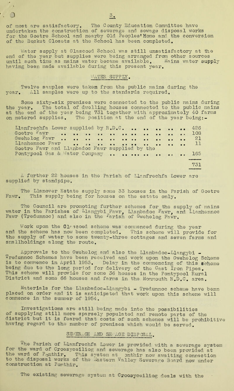 3 3 of most are satisfactory. The County Education Committee have undertaken the construction of sewerage and sewage disposal works for the Goetre School and nearby Old Peoples’Home and the conversion of the Bucket Closets at the School has been completed. Water supply at Glascoed School was still unsatisfactory at the end of the year but supplies were being arranged from other sources until such time as mains water became available. Mains water supply having been made available during this present year, WATER SUPPLY. Twelve samples were taken from the public mains during the year. All samples were up to the standards required. Some sixty-six premises were connected to the public mains during the year. The total of dwelling houses connected to the public mains at the end of the year being 731 together with approximately 40 farms on metered supplies. The position at the end of the year being;- Llanfrechfa Lower supplied by R.D.C. .. .. .. ,, 426 Goetre Fawr ,. ,, .... 108 Gwehelog Fawr ., ,, ., ., .. .... ., 21 Llanhennoc Fawr ,, .. 11 Goetre Fawr and Llanbadoc Fawr supplied by the Pontypool Gas & Water Company .. 165 731 A further 22 houses in the Parish of Llanfrechfa Lower are supplied by standpipe. The Llanover Estate supply some 33 houses in the Parish of Goetre Fawr. This supply being for houses on the estate only. The Council are promoting further schemes for the supply of mains water in the Parishes of Liangybi. Fawr, Llanbadoc Fawr# and Llanhennoc Fawr (Tredunnoc) and also in the Qf Gwehelog Fawr, Work upon the Glrsooed scheme was commenced during the year and the scheme has now been completed. This scheme will provide for the supply of water to some twenty-three cottages and seven farms and smallholdings along the route. Approvals to the Gwehelog and also the Llanbadoc-Liangybi - Tredunnoc Schemes have been received and work upon the Gwehelog Scheme is to commence in April 1953. Delay in the commencing of this scheme being due to the long period for delivery of the Cast Iron Pipes, This scheme will provide for some 36 houses in the Pontypool Rural District and some 66 houses and farms in the Monmouth R.D.C. area. Materials for the Llanbadoc-Liangybi - Tredunnoc scheme have benn placed on order and it is anticipated that work upon this scheme will commence in the summer of 1954, Investigations are still being made into the possibilities of supplying still more sparsely populated and remote parts of the district but it is feared that costs of such schemes will be prohibitive having regard to the number of premises which would be served. SE 'ER.-.GB A HD SEuAGE DISPOSAL. ^■he Parish of Llanfrechfa Lower is provided with a sev/erage system for the ward of Croesvceiliog and sewerage has also been provided at the ward ^ of Ponthir. This system at onthir now awaiting connection to the disposal works of the ^astern Falley Sewerame Board now under construction at Ponthir, The existing sewerage system at Crooayceiliog deals with the