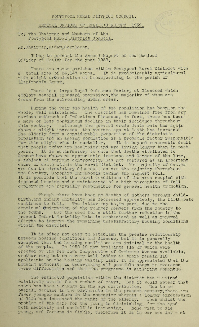 FORTYPOOL RURAL DISTRICT COUNCIL. MEDICAL OFFICER OF HEALTH'S REPORT 1952. To: The Chairman and Members of the Pontypool RuraI District Council. Mr.Chairman,Madam,Gentlemen, I beg to present the Annual Report of the Medical Officer of Health for the year 1952, There are seven parishes within Pontypool Rural District with a total area of 34,147 acres. It is predominantly agricultural with slight urbanisation at Croesyceiliog in the parish of Llanfrechfa Lower. There is a large Royal Ordnance Factory at Glascoed which employs several thousand operatives,the majority of Whom are drawn from the surrounding urban areas. During the year the health of the population has been,on the whole, well maintained. The district has remained free from any serious outbreak of Infectious Diseases, In fact, there has been a more or less continuous decline in their incidence throughout this century. Although the general crude death rate has again shown a slight increase the average ago at death has increase^-. The elderly form a considerable proportion of the district’s population and an ageing population is a probable factor responsible for this slight rise in mortality. It is beyond reasonable doubt that people today are healthier and are living longer than In past years. It Is satisfactory to note that deaths attributed to Cancer have shown no appreciable increase and Cancer of the lung, a subject of current controversy, has not featured as an important cause of death within the Rural District. The majority of deaths are due to circulatory diseases, as are the majority throughout the Country, Coronary Thrombosis taking the highest toll. It is possible that the rural conditions of the area coupled with Improved housing and a maintenance of a high percentage of full employment are partially responsible for general health promotion. Though there have been no deaths of Mothers through child- birth, and Infant mortality has decreased appreciably, the birth-rate continues to fall. The latter may be,In part, due to the continual Emigration of the younger members from the Country to the towns. But the need for a still further reduction in the present Infant Mortality Rate is emphasised as well as renewed efforts to improve the remaining unsatisfactory housing conditions within the district. It is often not easy to establish the precise relationship between housing conditions and disease, but it is generally accepted that bad housing conditions are inimical to the health of the people. In 1952 19 new dwellings (14 of which were erected by the Hew Town Corporation of Cwmbran) became available, another rung but on a very tall ladder as there remain 112 applicants on the housing waiting list. It is appreciated that the Housing Authority is undertaking all possible steps to overcome these difficulties and that the programme is gathering momentum- The estimated population within the district has r ’mined relatively static for a number of years. But It would appear that there has been a change in the age distribution. Due to an overall decline in the birth-rate in the present century,there are fewer- younger members in the community whereas a longer expectation of life has increased the ranks of the elderly. Thus whilst the problem of the care for the young is diminishing, for the aged both medically and social!1 is increasing. None wish to die young, and fortune is fickle, therefore it is in our own interest