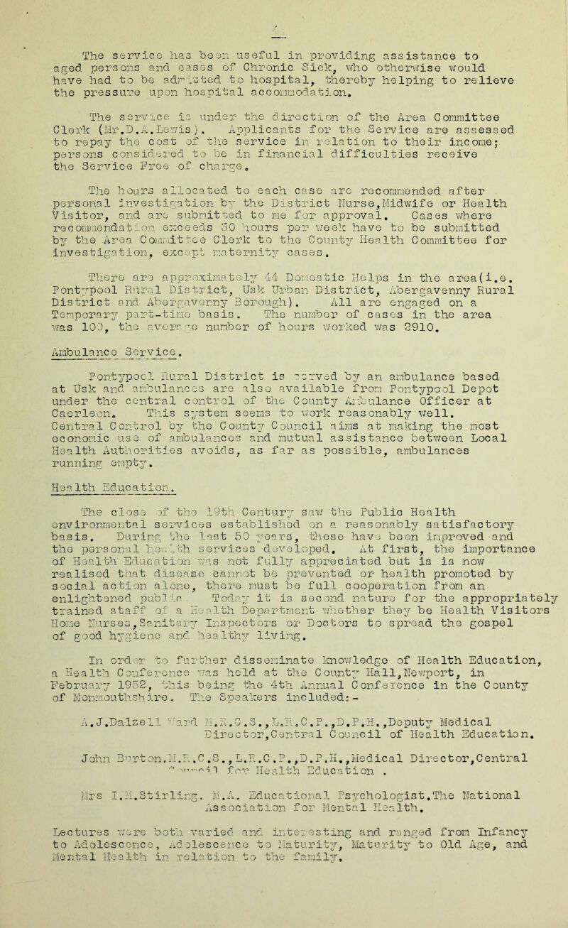 aged persons and cases of Chronic Sick, who otherwise would have had to be admitted to hospital, thereby helping to relieve the pressure upon hospital accommodation. The service is under the direction of the Area Committee Clerk (Mr.D.A.Lewis). Applicants for the Service are assessed to repay the cost of the service in relation to their income; persons considered to be in financial difficulties receive the Service Free of charge. The hours allocated to each case are recommended after personal investigation by the District Nurse,Midwife or Health Visitor, and are submitted to me for approval. Cases where recommendation exceeds 30 hours por week have to be submitted by the Area Committee Clerk to the County Health Committee for investigation, except maternity cases. There are approximatoly 44 Donestic He1ps in the area(i.e. Pontypool Rural District, Usk Urban District, Abergavenny Rural District and Abergavenny Borough). All are engaged on a Temporary part-time basis. The number of cases in the area was 103, the average number of hours worked was 2910. Ambulance 8ervice. Pontypool Rural District Is carved by an ambulance based at Usk and ambulances are also available from Pontypool Depot under the central control of the County Ambulance Officer at Caerleon, This system seems to work reasonably well. Central Control by the County Council aims at making the most economic use of ambulances and mutual assistance between Local Health Authorities avoids, as far as possible, ambulances running empty. Health Education, The close of the 19th Century saw the Public Health environmental services established on a reasonably satisfactory basis. During the last 50 years, these have been improved and the personal health services developed. At first, the importance of Health Education was not fully appreciated but is is now realised that disease cannot be prevented or health promoted by social action alone, there must be full cooperation from an enlightened public. Today it is second nature for the appropriately trained staff of a Health Department whether they be Health Visitors Home Nurses,Sanitary Inspectors or Doctors to spread the gospel of good hygiene and healthy living. In order to further disseminate knowledge of Health Education, a Health Conference was held at the County Hall,Newport, in February 1952, this being the 4th Annual Conference in the County of Monmouthshire, The Speakers included;- A.J.DaIsell ircl ~ > n II * J Dirac ,S.,L.R.C.P tor,Central .,D.P.H,,Deputy Medical Council of Health Education. J ohn B > i rton, i I.R.C.S ^ 11inr> ■? 1 , L.R,C.?.,D.P,H.,Medical Director,Central for Health Education . Mrs I.M.Stirling. M.A. Educational Psychologist.The National Association for Mental Health. Lectures wo re both varied and interesting and. ranged from Infancy to Adolescence, Adolescence to Maturity, Maturity to Old Age, and Mental Health in relation to the family.