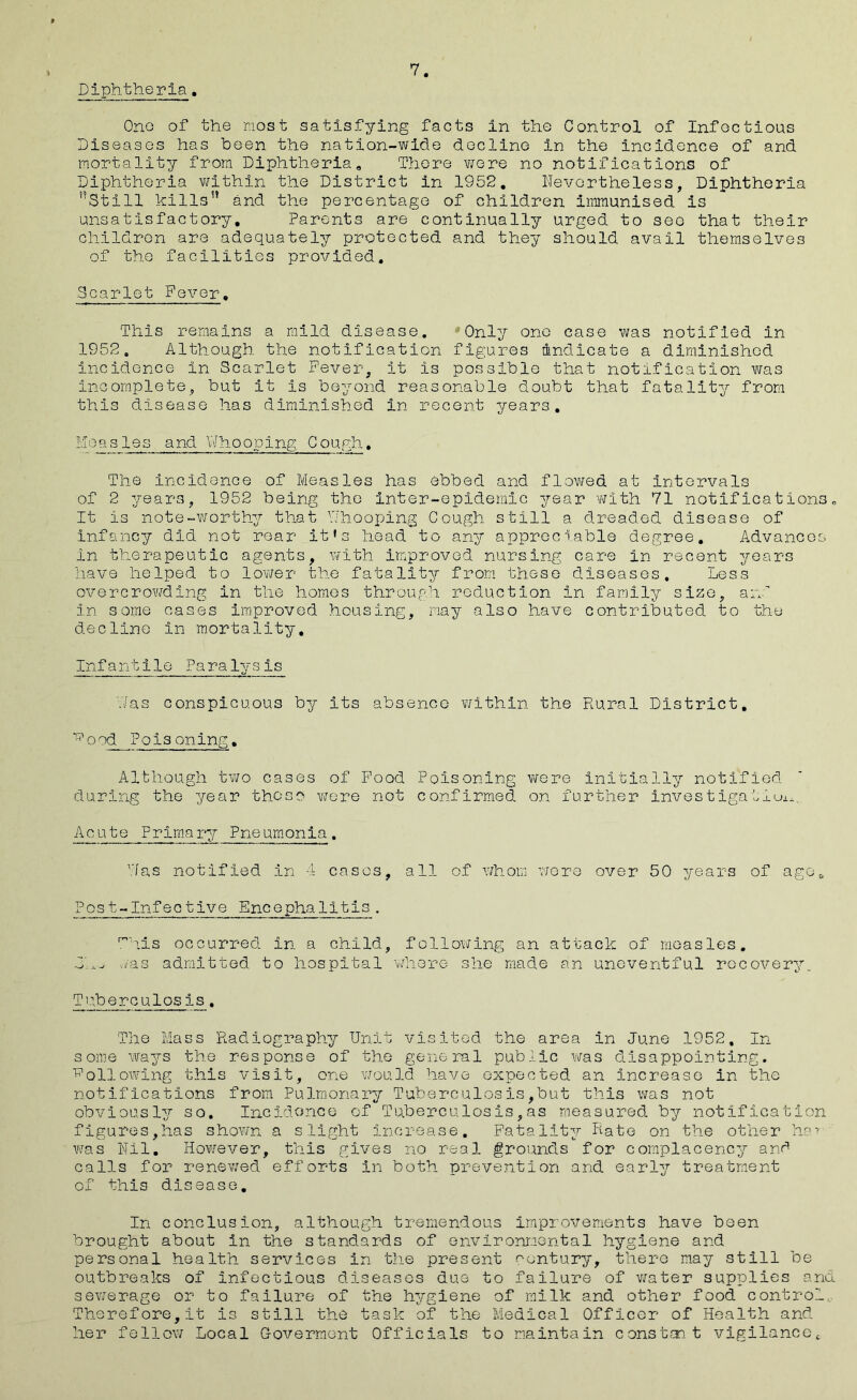 Diphtheria 7. One of the most satisfying facts in the Control of Infectious Diseases has been the nation-wide decline in the incidence of and mortality from Diphtheria, There wore no notifications of Diphtheria within the District in 1952, Nevertheless, Diphtheria Still kills and the percentage of children immunised is unsatisfactory. Parents are continually urged to see that their children are adequately protected and they should avail themselves of the facilities provided. Scarlet Fever, This remains a mild disease. Only one case was notified in 1952. Although the notification figures indicate a diminished incidence in Scarlet Fever, it is possible that notification was incomplete, but It is beyond reasonable doubt that fatality from this disease has diminished in recent years. Me asles and Whooping Cough, The incidence of Measles has ebbed and flowed at intervals of 2 years, 1952 being the Inter-epidemic year with 71 notifications„ It Is note-worthy that Y/hooping Cough still a dreaded disease of infancy did not rear it»s head to any appreciable degree. Advances in therapeutic agents, with improved nursing care in recent years have helped to 1ower the fatality from these diseases. Less overcrowding in the homos through reduction in family size, a:v in some cases improved housing, may also have contributed to the decline in mortality. Infantile Paralysis has conspicuous by its absence within the Rural District, 17°Poisoning. Although two cases of Food Poisoning were initially notified during the year those were not confirmed on further Investigation. Acute Primary Pneumonia. Das notified in 4 cases, all of whom were over 50 years of ago& Post-Infective Encephalitis. This occurred in a child, following an attack of measles, lx. mas admitted to hospital where she made an uneventful recovery. Tuberculosis. The Mass Radiography Unit visited the area in June 1952, In some ways the response of the general public was disappointing. Following this visit, one would have expected an increase in the notifications from Pulmonary Tuberculosis,but this was not obviously so. Incidonce of Tuberculosis,as measured by notification figures,has shown a slight increase. Fatality hate on the other hav was Nil. However, this gives no real grounds for complacency and calls for renewed efforts in both prevention and early treatment of this disease. In conclusion, although tremendous improvements have been brought about in the standards of environmental hygiene and personal health services in the present century, there may still be outbreaks of infectious diseases due to failure of water supplies and sewerage or to failure of the hygiene of milk and other food control. Therefore,it is still the task of the Medical Officer of Health and her fellow Local Government Officials to maintain constant vigilancoc