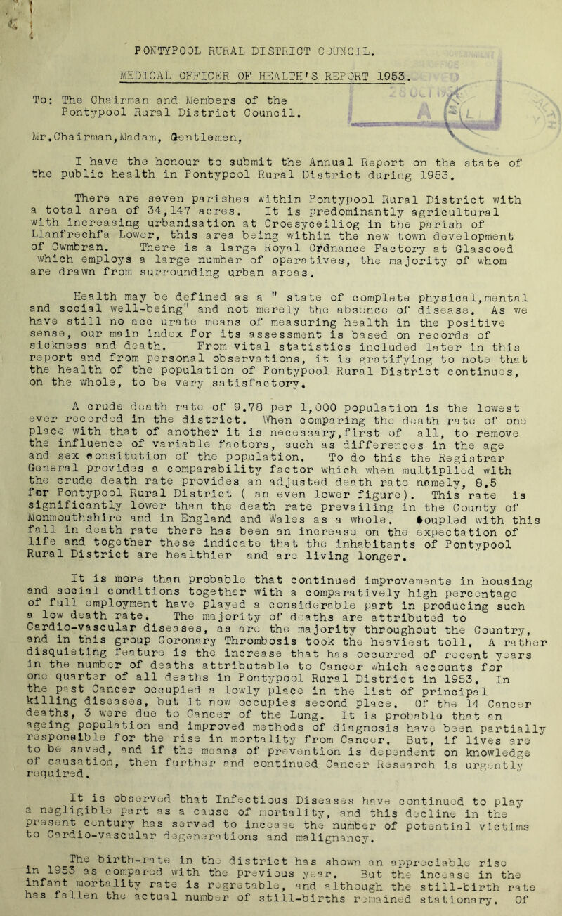 PONTYPOOL RURAL DISTRICT COUNCIL. MEDICAL OFFICER OF HEALTH’S REPORT 1953. To: The Chairman and Members of the Pontypool Rural District Council. Mr.Chairma n,Ma d am, Gentlemen, I have the honour to submit the Annual Report on the state of the public health in Pontypool Rural District during 1953. There are seven parishes within Pontypool Rural District with a total area of 34,147 acres. It is predominantly agricultural with increasing urbanisation at Croesyceiliog in the parish of Llanfrechfa Lower, this area being within the new town development of Cwmbran. There is a large Royal Ordnance Factory at Glascoed which employs a large number of operatives, the majority of whom are drawn from surrounding urban areas. Health may be defined as a ” state of complete physical,mental and social well-being1' and not merely the absence of disease. As we have still no acc urate means of measuring health in the positive sense, our main index for its assessment is based on records of sickness and death. From vital statistics included later in this report and from personal observations, it is gratifying to note that the health of the population of Pontypool Rural District continues, on the whole, to be very satisfactory, A crude death rate of 9.78 per 1,000 population is the lowest ever recorded in the district. When comparing the death rate of one place with that of another it is necessary,first of all, to remove the influence of variable factors, such as differences in the age and sex ©onsitution of the population. To do this the Registrar General provides a comparability factor which when multiplied with the crude death rate provides an adjusted death rate namely, 8,5 for Pontypool Rural District ( an even lower figure). This rate is significantly lower than the death rate prevailing in the County of Monmouthshire and in England and Wales as a whole. Coupled with this fsH death rate there has been an increase on the expectation of life and together these indicate that the inhabitants of Pontypool Rural District are healthier and are living longer. It is more than probable that continued improvements in housing and social conditions together with a comparatively high percentage °f full employment have played a considerable part in producing such a low death rate. The majority of deaths are attributed to Cardio-vascular diseases, as are the majority throughout the Country, and in this group Coronary Thrombosis took the heaviest toll. A rather disquieting feature is the increase that has occurred of recent years in the number of deaths attributable to Cancer which accounts for one quarter of all deaths in Pontypool Rural District in 1953. In the past Cancer occupied a lowly place in the list of principal killing diseases, but it now occupies second place. Of the 14 Cancer deaths, 3 were due to Cancer of the Lung. It is probable that an ageing population and improved methods of diagnosis have been partially responsible for the rise in mortality from Cancer. But, if lives are to be saved, and if the moans of prevention is dependent on knowledge of causation, then further and continued Cancer Research is urpentl^7- required. It is observed that Infectious Diseases have continued to play a negligible part as a cause of mortality, and this decline in the present century has served to incease the number of potential victims to Cardio-vascular degenerations and malignancy. The birth-rate in the district has shown an appreciable rise in 1953 as compared with the previous year. But the inecase in the infant mortality rate is regretable, and although the still-birth rate has fallen the actual number of still-births remained stationary. Of