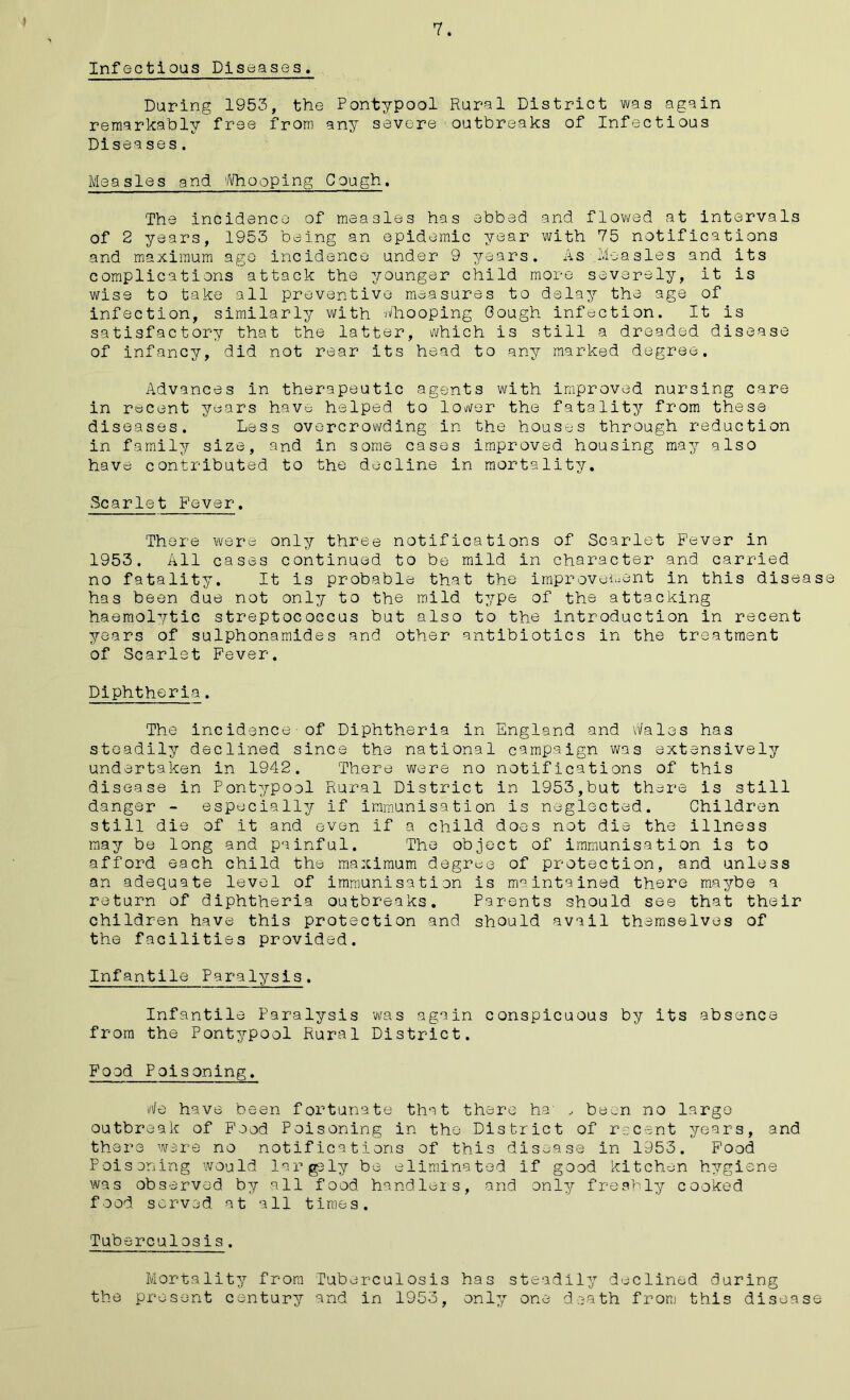 7. Infectious Diseases. During 1953, the Pontypool Rural District was again remarkably free from any severe outbreaks of Infectious Diseases. Measles and Whooping Cough. The incidence of measles has ebbed and flowed at intervals of 2 years, 1953 being an epidemic year with 75 notifications and maximum ago incidence under 9 years. As Measles and its complications attack the younger child more severely, it is wise to take all preventive measures to delay the age of infection, similarly with whooping Gough infection. It is satisfactory that the latter, which is still a dreaded disease of infancy, did not rear its head to any marked degree. Advances in therapeutic agents with improved nursing care in recent years have helped to lower the fatality from these diseases. Less overcrevading in the houses through reduction in family size, and in some cases improved housing may also have contributed to the decline in mortality. Scarlet Fever. There were only three notifications of Scarlet Fever in 1953. All cases continued to be mild in character and carried no fatality. It is probable that the improvement in this disease has been due not only to the mild type of the attacking haemolytic streptococcus but also to the introduction in recent years of sulphonamides and other antibiotics in the treatment of Scarlet Fever. Diphtheria. The incidence-of Diphtheria in England and Wales has steadily declined since the national campaign was extensively undertaken in 1942. There were no notifications of this disease in Pontypool Rural District in 1953,but there is still danger - especially if immunisation is neglected. Children still die of it and even if a child does not die the illness may be long and painful. The object of immunisation is to afford each child the maximum degree of protection, and unless an adequate level of immunisation is maintained there maybe a return of diphtheria outbreaks. Parents should see that their children have this protection and should avail themselves of the facilities provided. Infantile Paralysis. Infantile Paralysis ’was again conspicuous by its absence from the Pontypool Rural District. Food Poisoning. We have been fortunate that there ha' , been no large outbreak of Food Poisoning in the District of recent years, and there were no notifications of this disease in 1953. Food Poisoning would largely be eliminated if good kitchen hygiene was observed by all food handlers, and only freshly cooked food served at all times. Tuberculosis. Mortality from Tuberculosis has steadily declined during the present century and in 1953, only one death from this disease