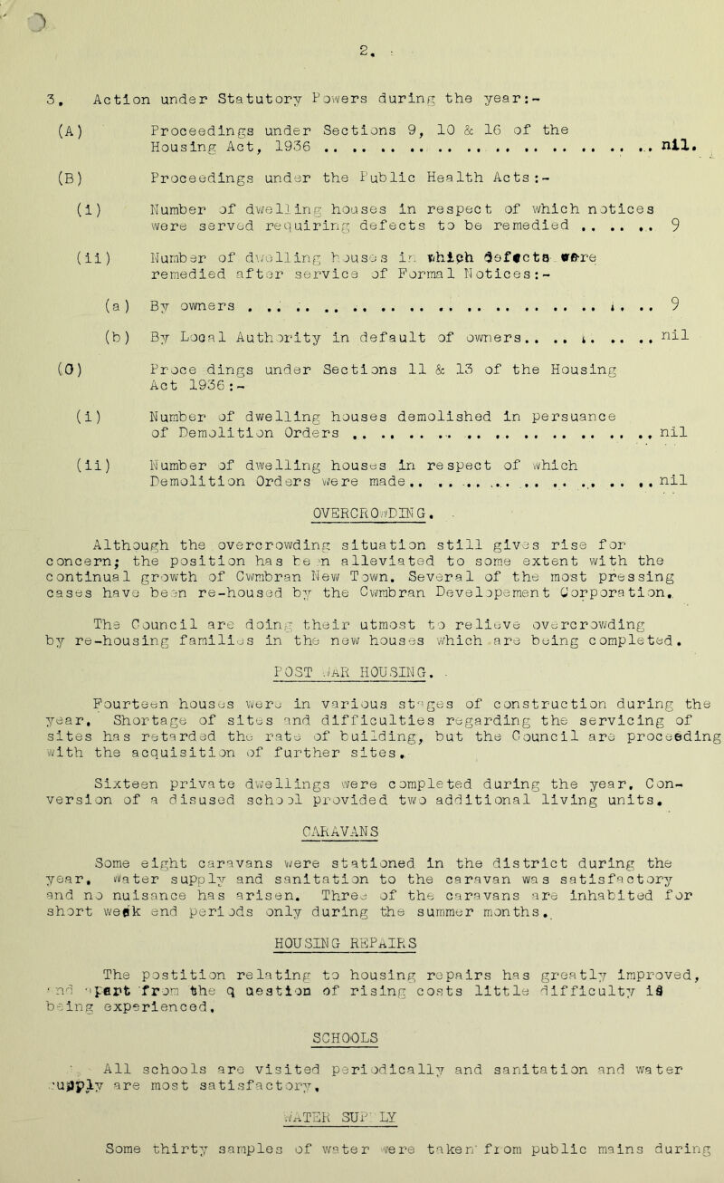 2 3, Action under Statutory Powers during the year: (A) Proceedings under Sections 9, 10 & 16 of the Housing Act, 1936 .. nil. (B) Proceedings under the Public Health Acts:- (i) Number of dwelling houses in respect of which notices were served requiring defects to be remedied 9 (ii) Number of dwelling houses ir. tthieh Softcta «rfrre remedied after service of Formal Notices:- (a) By owners . .. . *, . , 9 (b) By Local Authority in default of owners.. .. * nil CO) Proce dings under Sections 11 & 13 of the Housing Act 1936 : - (i) Number of dwelling houses demolished in persuance of Demolition Orders - . nil (ii) Number of dwelling houses in respect of which Demolition Orders were made.. .. ... .... ,. .. ., .. ..nil OVERCROWDING. Although the overcrowding situation still gives rise for concern; the position has be n alleviated to some extent with the continual growth of Cwmbran New Town. Several of the most pressing cases have been re-housed by the Cwmbran Developement Corporation., The Council are doing their utmost to relieve overcrowding by re-housing families in the new houses which are buing completed. POST GaR HOUSING. . Fourteen houses were in various stages of construction during the year. Shortage of sites and difficulties regarding the servicing of sites has retarded the rate of building, but the Council are proceeding with the acquisition of further sites.. Sixteen private dwellings were completed during the year. Con- version of a disused schoel provided two additional living units. CARAVANS Some eight caravans were stationed in the district during the year, Water supply and sanitation to the caravan was satisfactory and no nuisance has arisen. Three of the caravans are inhabited for short week end periods only during the summer months. HOUSING REPAIRS The postition relating to housing repairs has greatly Improved, ■ nd a pent from the q ueation of rising costs little iifficult:/- i§ being experienced, SCHOOLS All schools are visited periodically and sanitation and water ■Ujiiply are most satisfactory, WATER SUP.' LY Some thirty samples of water were taken'from public mains during