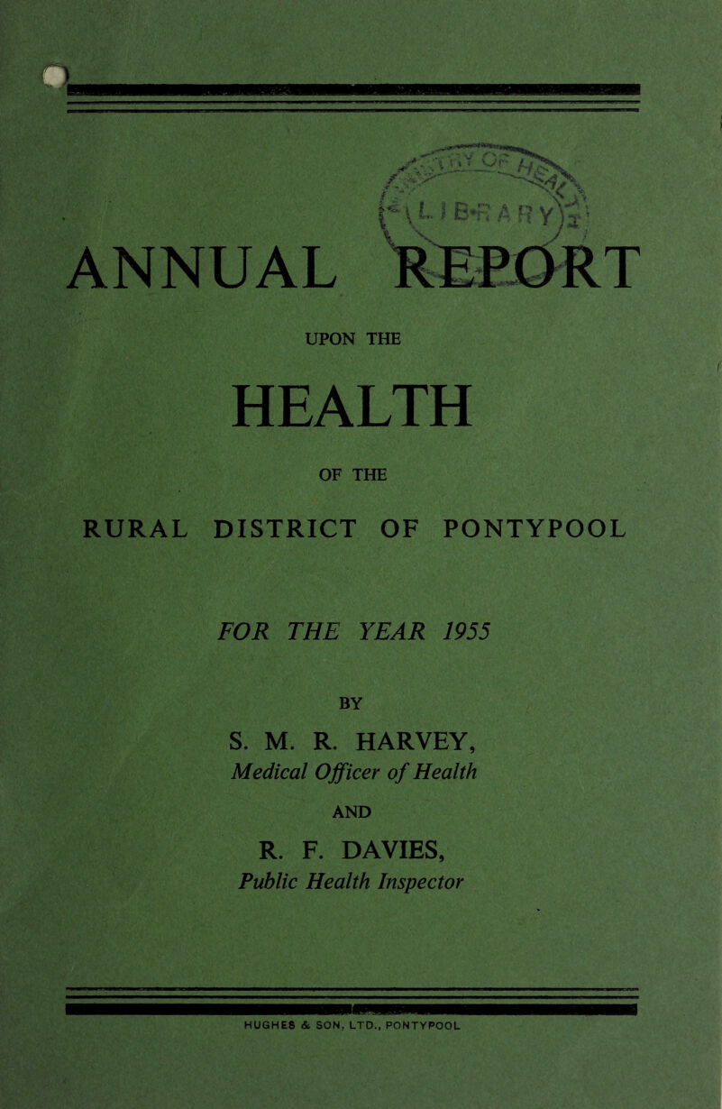 ANNUAL UPON THE HEALTH OF THE RURAL DISTRICT OF PONTYPOOL FOR THE YEAR 1955 BY S. M. R. HARVEY, Medical Officer of Health AND R. F. DAVIES, Public Health Inspector HUGHES & SON, LTD., PONTYPOOL