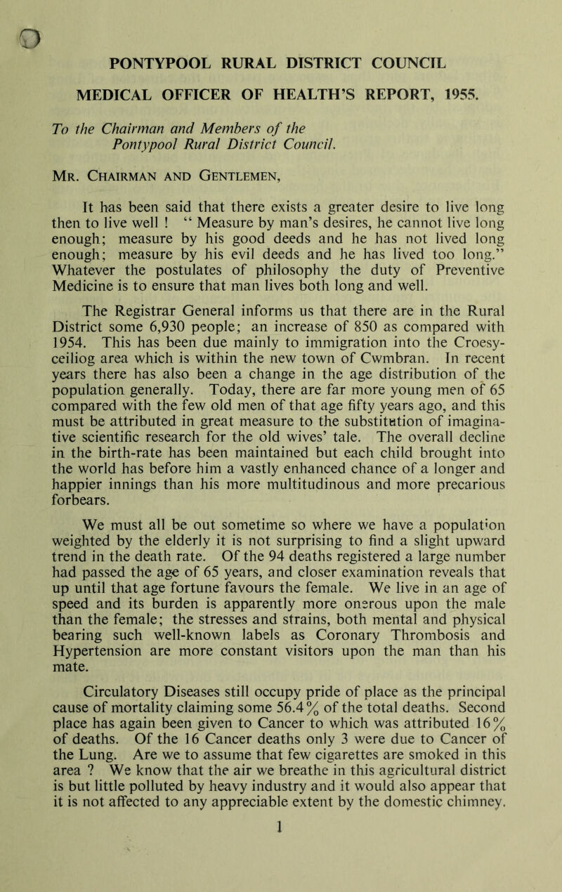 PONTYPOOL RURAL DISTRICT COUNCIL MEDICAL OFFICER OF HEALTH’S REPORT, 1955. To the Chairman and Members of the Pontypool Rural District Council. Mr. Chairman and Gentlemen, It has been said that there exists a greater desire to live long then to live well ! “ Measure by man’s desires, he cannot live long enough; measure by his good deeds and he has not lived long enough; measure by his evil deeds and he has lived too long.” Whatever the postulates of philosophy the duty of Preventive Medicine is to ensure that man lives both long and well. The Registrar General informs us that there are in the Rural District some 6,930 people; an increase of 850 as compared with 1954. This has been due mainly to immigration into the Croesy- ceiliog area which is within the new town of Cwmbran. In recent years there has also been a change in the age distribution of the population generally. Today, there are far more young men of 65 compared with the few old men of that age fifty years ago, and this must be attributed in great measure to the substitution of imagina- tive scientific research for the old wives’ tale. The overall decline in the birth-rate has been maintained but each child brought into the world has before him a vastly enhanced chance of a longer and happier innings than his more multitudinous and more precarious forbears. We must all be out sometime so where we have a population weighted by the elderly it is not surprising to find a slight upward trend in the death rate. Of the 94 deaths registered a large number had passed the age of 65 years, and closer examination reveals that up until that age fortune favours the female. We live in an age of speed and its burden is apparently more onerous upon the male than the female; the stresses and strains, both mental and physical bearing such well-known labels as Coronary Thrombosis and Hypertension are more constant visitors upon the man than his mate. Circulatory Diseases still occupy pride of place as the principal cause of mortality claiming some 56.4% of the total deaths. Second place has again been given to Cancer to which was attributed 16% of deaths. Of the 16 Cancer deaths only 3 were due to Cancer of the Lung. Are we to assume that few cigarettes are smoked in this area ? We know that the air we breathe in this agricultural district is but little polluted by heavy industry and it would also appear that it is not affected to any appreciable extent by the domestic chimney.