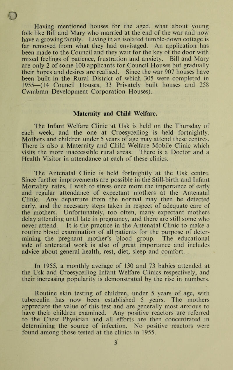 Having mentioned houses for the aged, what about young folk like Bill and Mary who married at the end of the war and now have a growing family. Living in an isolated tumble-down cottage is far removed from what they had envisaged. An application has been made to the Council and they wait for the key of the door with mixed feelings of patience, frustration and anxiety. Bill and Mary are only 2 of some 100 applicants for Council Houses but gradually their hopes and desires are realised. Since the war 907 houses have been built in the Rural District of which 305 were completed in 1955—(14 Council Houses, 33 Privately built houses and 258 Cwmbran Development Corporation Houses). Maternity and Child Welfare. The Infant Welfare Clinic at Usk is held on the Thursday of each week, and the one at Croesyceiliog is held fortnightly. Mothers and children under 5 years of age may attend these centres. There is also a Maternity and Child Welfare Mobile Clinic which visits the more inaccessible rural areas. There is a Doctor and a Health Visitor in attendance at each of these clinics. The Antenatal Clinic is held fortnightly at the Usk centre. Since further improvements are possible in the Still-birth and Infant Mortality rates, I wish to stress once more the importance of early and regular attendance of expectant mothers at the Antenatal Clinic. Any departure from the normal may then be detected early, and the necessary steps taken in respect of adequate care of the mothers. Unfortunately, too often, many expectant mothers delay attending until late in pregnancy, and there are still some who never attend. It is the practice in the Antenatal Clinic to make a routine blood examination of all patients for the purpose of deter- mining the pregnant mother’s blood group. The educational side of antenatal work is also of great importance and includes advice about general health, rest, diet, sleep and comfort. In 1955, a monthly average of 130 and 73 babies attended at the Usk and Croesyceiliog Infant Welfare Clinics respectively, and their increasing popularity is demonstrated by the rise in numbers. Routine skin testing of children, under 5 years of age, with tuberculin has now been established 5 years. The mothers appreciate the value of this test and are generally most anxious to have their children examined. Any positive reactors are referred to the Chest Physician and all efforts are then concentrated in determining the source of infection. No positive reactors were found among those tested at the clinics in 1955.