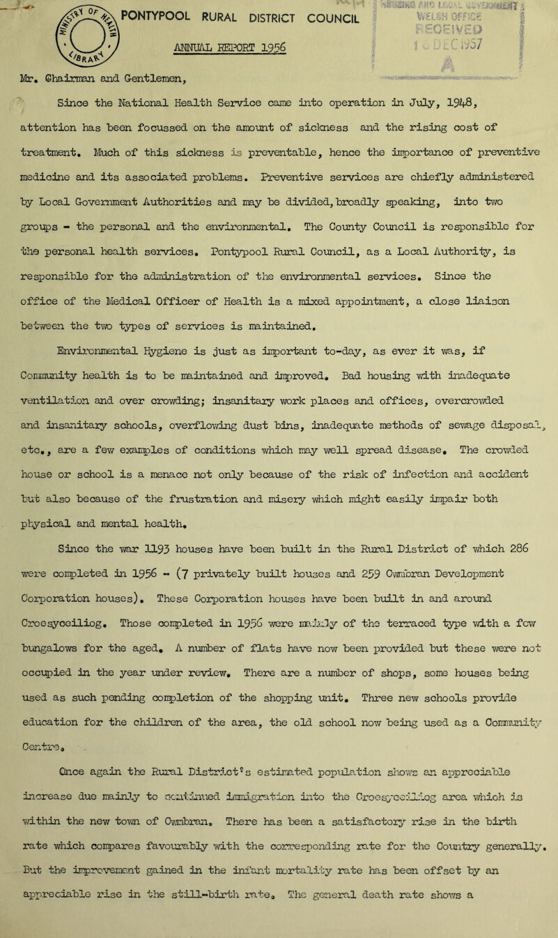 PONTYPOOL RURAL DISTRICT COUNCIL \>A ANNUAL REPORT 1956 ■mmm t w i Mr. Chairman and Gentlemen Since the National Health Service came into operation in July, 1948, attention has been focussed on the amount of sickness and the rising cost of treatment. Much of this sickness is preventable, hence the importance of preventive medicine and its associated problems. Preventive services are chiefly administered by Local Government Authorities and may be divided, broadly speaking, into two groups - the personal and the environmental. The County Council is responsible for the personal health services. Pontypool Rural Council, as a Local Authority, is responsible for the administration of the environmental services. Since the office of the Medical Officer of Health is a mixed appointment, a close liaison between the two types of services is maintained. Environmental Hygiene is just as important to-day, as ever it was, if Community health is to be maintained and improved. Bad housing with inadequate ventilation and over crowding; insanitary work places and offices, overcrowded and insanitary schools, overflowing dust bins, inadequate methods of sewage disposal, etc,, are a few examples of conditions which may well spread disease. The crowded house or school is a menace not only because of the risk of infection and accident but also because of the frustration and misery which might easily impair both physical and mental health. Since the war 1193 houses have been built in the Rural District of which 286 were completed in 1956 - (7 privately built houses and 259 Cwmbran Development Corporation houses). These Corporation houses have been built in and around Croesyceiliog. Those completed in 1956 were mainly of the terraced type with a few bungalows for the aged, A number of flats have now been provided but these were not occupied in the year under review. There are a number of shops, some houses being used as such pending completion of the shopping unit. Three new schools provide education for the children of the area, the old school now being used as a Community Centre, Once again the Rural District's estimated population shows an appreciable increase due mainly to continued immigration into the Croesyceiliog area which is vidthin the new town of Cwmbran. There has been a satisfactory7- rise in the birth rate which compares favourably with the corresponding rate for the Country generally. But the improvement gained in the infant mortality rate has been offset by an appreciable rise in the still-birth rate. The general death rate shows a