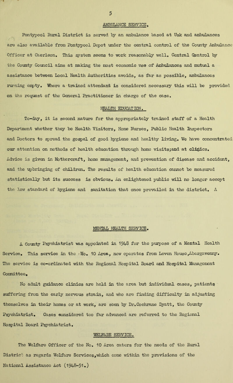 AMBULANCE SERVICE, Pontypool Rural District is served by an ambulance based at Usk and ambulances are also available from Pontypool Depot under the central control of the County Ambulance Officer at Caerleon. This system seems to work reasonably well. Central Control by the County Council aims at making the most economic use of Ambulances and mutual a assistance between Local Health Authorities avoids, as far as possible, ambulances running empty. Where a trained attendant is considered necessary this will be provided on the request of the General Practitioner in charge of the case. HEALTH EDUCATION. To-day, it is second nature for the appropriately trained staff of a Health Department whether they be Health Visitors, Home Nurses, Public Health Inspectors and Doctors to spread the gospel of good hygiene and healthy living. We have concentrated our attention on methods of health education through home visits;and at clinics. Advice is given in Mothercraft, home management, and prevention of disease and accident, and the upbringing of children. The results of health education cannot be measured statistically but its success is obvious. An enlightened public will no longer accept the low standard of hygiene and sanitation that once prevailed in the district. A MENTAL HEALTH SERVICE. A County Psychiatrist was appointed in 1948 for the purpose of a Mental Health Service. This service in the :No. 10 Area, now operates from Leven House,Abergavenny. The service is co-ordinated with the Regional Hospital Board and Hospital Management Committee,, No adult guidance clinics are held in the area but individual cases, patients suffering from the early nervous strain, and who are finding difficulty in adjusting themselves in their homes or at work, are seen by Dr.Cochrane Eyatt, the County Psychiatrist. Cases considered too far advanced are referred to the Regional Hospital Board Psychiatrist. WELFARE SERVICE. The Welfare Officer of the No. 10 Area caters for the needs of the Rural District as regards Y/elfare Services,which come within the provisions of the National Assistance Act (1948-51.)