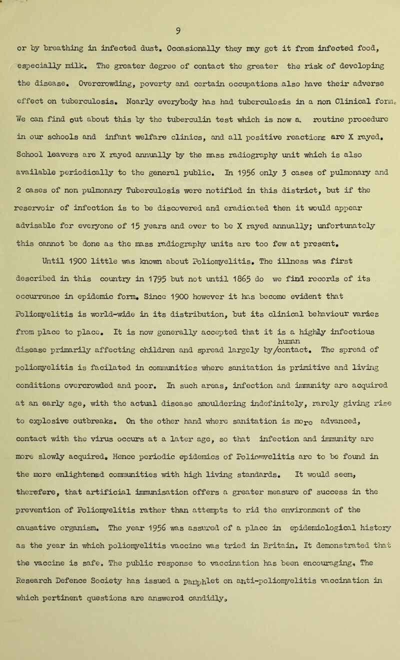 9 or by breathing in infected dust. Occasionally they may get it from infected food, especially milk. The greater degree of contact the greater the risk of developing the disease. Overcrowding, poverty and certain occupations .also have their adverse effect on tuberculosis. Nearly everybody has had tuberculosis in a non Clinical form. We can find out about this by the tuberculin test which is now a. routine procedure in our schools and infant welfare clinics, and all positive reactions are X rayed. School leavers are X rayed annually by the mass radiography unit which is also available periodically to the general public. In 1956 only 3 cases of pulmonary and 2 cases of non pulmonary Tuberculosis were notified in this district, but if the reservoir of infection is to be discovered and eradicated then it would appear advisable for everyone of 15 years and over to be X rayed annually; unfortunately this cannot be done as the mass radiography units are too few at present. Until 1900 little was known about Poliomyelitis. The illness was first described in this country in 1795 but not until 1865 do we find records of its occurrence in epidemic form. Since 1900 however it has become evident that Poliomyelitis is world-wide in its distribution, but its clinical behaviour varies from place to place. It is now generally accepted that it is a highly infectious human disease primarily affecting children and spread largely by/contact. The spread of poliomyelitis is facilated in communities where sanitation is primitive and living conditions overcrowded and poor. In such areas, infection and immunity are acquired at an early age, with the actual disease smouldering indefinitely, rarely giving rise to explosive outbreaks. On the other hand where sanitation is moro advanced, contact with the virus occurs at a later age, so that infection and immunity are more slowly acquired. Hence periodic epidemics of Poliomvelitis are to be found in the more enlightened communities with high living standards. It would seem, therefore, that artificial immunisation offers a greater measure of success in the prevention of Poliomyelitis rather than attempts to rid the environment of the causative organism. The year 1956 was assured of a place in epidemiological history as the year in which poliomyelitis vaccine vias tried in Britain. It demonstrated that the vaccine is safe. The public response to vaccination has been encouraging. The Research Defence Society has issued a pamphlet on anti-poliomyelitis vaccination in which pertinent questions are answered candidly.