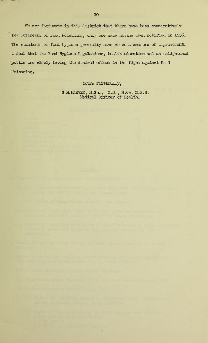 We are fortunate in this district that there have been comparatively few outbreaks of Food Poisoning, only one case having been notified in 1956. The standards of food hygiene generally have shown a measure of improvement 0 I feel that the Food Hygiene Regulations, health education and an enlightened public are slowly having the desired effect in the fight against Food Poisoning. Yours faithfully, SoM.HARVEY, B.Sc., M.B., B.Oh. D.P.H. Medical Officer of Health.