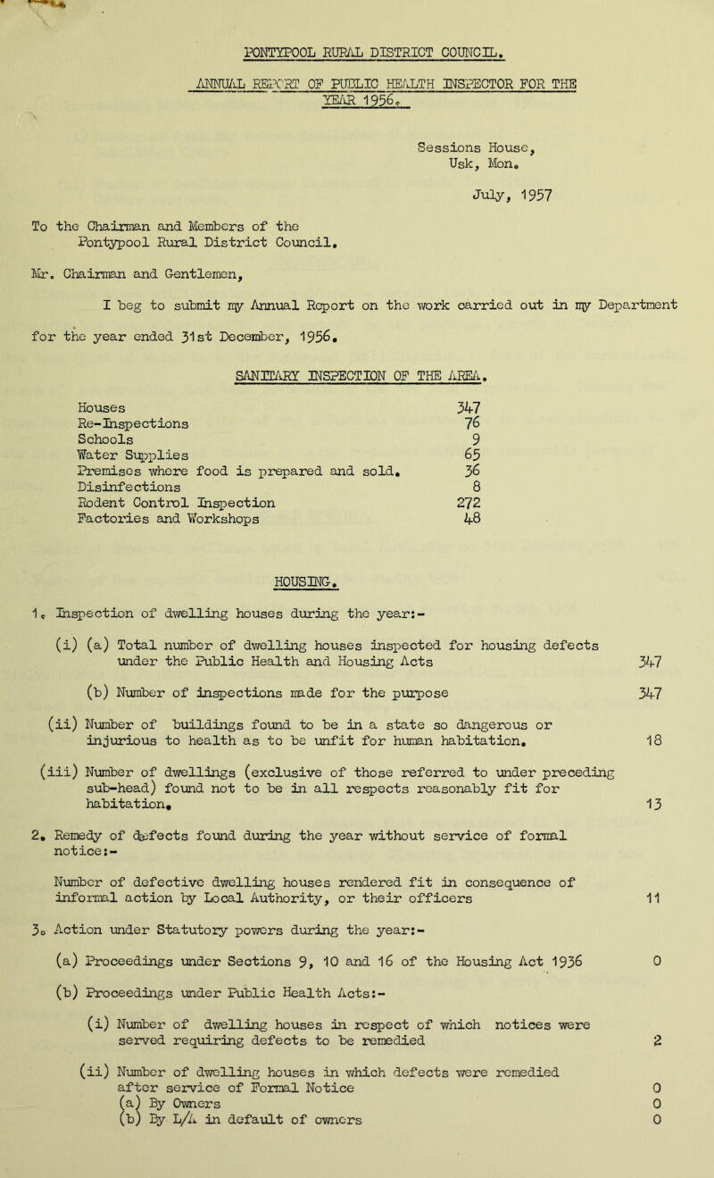 PONTYPOOL RURAL DISTRICT COUNCIL ANNUAL REPORT OR PUBLIC HEALTH INSPECTOR FOR THE YEAR 1956 c Sessions House, Usk, Mon« July, 1957 To the Chairman and Members of the Pontypool Rural District Council. Mr. Chairman and Gentlemen, I beg to submit my Annual Report on the work carried out in ny Department for the year ended 31st December, 1956. SANITARY INSPECTION OF THE AREA. Houses 347 Re-Inspections 76 Schools 9 Water Supplies 63 Premises where food is prepared and sold. 36 Disinfections 8 Rodent Control Inspection 272 Factories and Workshops 48 HOUSING. 1C Inspection of dwelling houses during the year:- (i) (a) Total number of dwelling houses inspected for housing defects under the Public Health and Housing Acts 347 (b) Number of inspections made for the purpose 347 (ii) Number of buildings found to be in a state so dangerous or injurious to health as to be unfit for human habitation. 18 (iii) Number of dwellings (exclusive of those referred to under preceding sub-head) found not to be in all respects reasonably fit for habitation. 13 2. Remedy of defects found during the year without service of formal notice:- Number of defective dwelling houses rendered fit in consequence of informal action by Local Authority, or their officers 11 3o Action under Statutory powers during the year:- (a) Proceedings under Sections 9> 10 and 16 of the Housing Act 1936 0 (b) Proceedings under Public Health Acts:- (i) Number of dwelling houses in respect of which notices were served requiring defects to be remedied 2 (ii) Number of dwelling houses in which defects were remedied after service of Formal Notice 0 (a) By Owners 0