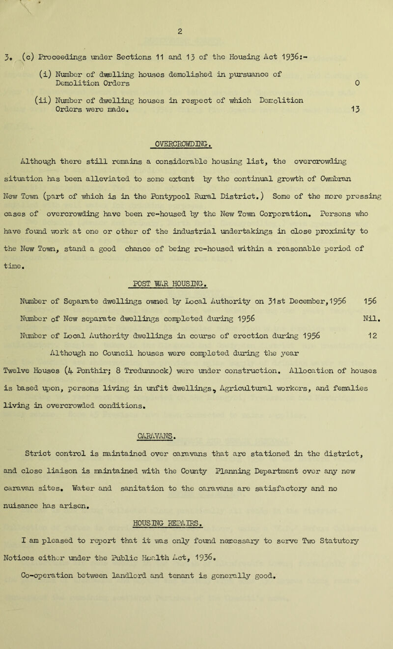 3o (c) Proceedings under Sections 11 and 13 of the Housing Act 1936:- (i) Number of dwelling houses demolished in pursuance of Demolition Orders 0 (ii) Number of dwelling houses in respect of which Demolition Orders v/ere made. 13 OVERCROWDING. Although there still remains a considerable housing list, the overcrowding situation has been alleviated to some extent by the continual growth of Cwmbran New Town (part of which is in the Pontypool Rural District.) Some of the more pressing cases of overcrowding have been re-housed by the New Town Corporation. Persons who have found work at one or other of the industrial undertakings in close proximity to the Nevir Town, stand a good chance of being re-housed within a reasonable period of time, POST WAR HOUSING. Number of Separate dwellings owned by Local Authority on 31st December,1956 156 Number of New separate dwellings completed during 1956 Nil. Number of Local Authority dwellings in course of erection during 1956 12 Although no Council houses were conpleted during the year Twelve Houses (4 Ponthir; 8 Tredunnock) were under construction. Allocation of houses is based upon, persons living in unfit dwellings^ Agricultural workers, and femalies living in overcrowded conditions. CARAVANS. Strict control is maintained over caravans that are stationed in the district, and close liaison is maintained with the County Planning Department over any new caravan sites. Water and sanitation to the caravans are satisfactory and no nuisance has arisen. HOUSING REPAIRS. I am pleased to report that it was only found necessary to serve Two Statutory Notices either under the Public Health Act, 19360 Co-operation between landlord and tenant is generally good.