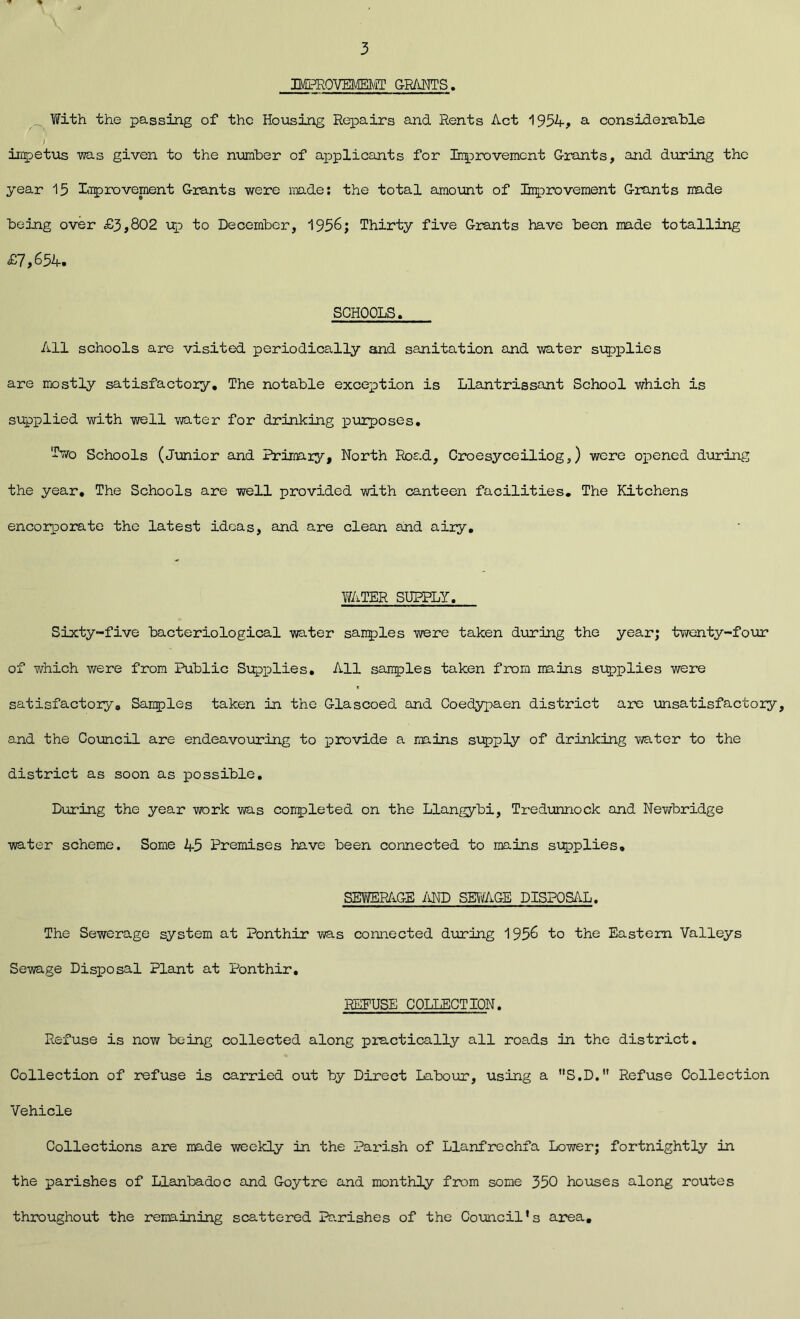 3 IM3RQVE1EMT GRANTS, With the passing of the Housing Repairs and Rents Act 1954, a considerable impetus was given to the number of applicants for Improvement Grants, and during the year 15 Improvement Grants were made: the total amount of Improvement Grants made being over £3,802 up to December, 1956; Thirty five Grants have been made totalling £7,654. SCHOOLS. All schools are visited periodically and sanitation and water supplies are mostly satisfactory. The notable exception is Llantrissant School which is supplied with well water for drinking purposes. Iwo Schools (Junior and Primary, North Road, Croesyceiliog,) were opened during the year. The Schools are well provided with canteen facilities. The Kitchens encorporate the latest ideas, and are clean and airy, WATER SUPPLY. Sixty-five bacteriological water samples were taken during the year; twenty-four of which were from Public Supplies. All samples taken from mains supplies were satisfactory. Samples taken in the Glascoed and Coedypaen district are unsatisfactory, and the Council are endeavouring to provide a mains supply of drinking water to the district as soon as possible. During the year work was couple ted on the Llangybi, Tredunnock and Newbridge water scheme. Some 45 Premises have been connected to mains supplies, SEWERAGE AND SEWAGE DISPOSAL. The Sewerage system at Ponthir was connected during 1956 to the Eastern Valleys Sewage Disposal Plant at Ponthir. REFUSE COLLECTION. Refuse is now being collected along practically all roads in the district. Collection of refuse is carried out by Direct Labour, using a S.D. Refuse Collection Vehicle Collections are made weekly in the Parish of Llanfrechfa Lower; fortnightly in the parishes of Llanbadoc and Goytre and monthly from some 350 houses along routes throughout the remaining scattered Parishes of the Council’s area.