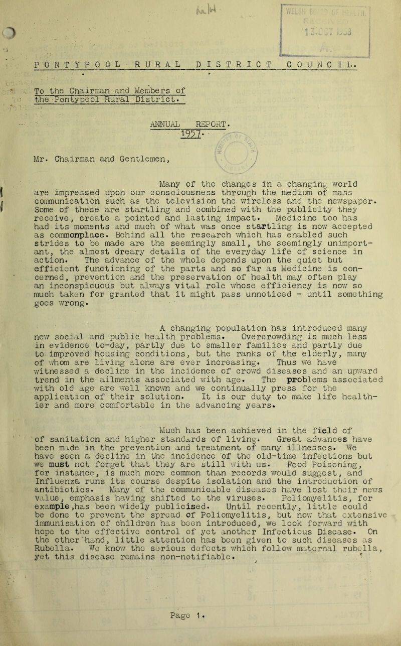 ‘ i O To the Chairman and Members of the Pontypool Rural District. ANNUAL REPORT. 1957- Mr. Chairman and Gentlemen, Many of the changes in a changing world are impressed upon our consciousness through the medium of mass communication such as the television the wireless and the newspaper. Some of these are startling and combined with the publicity they receive, create a pointed and lasting impact. Medicine too has had its moments and much of what was once startling is now accepted as commonplace. Behind all the research which has enabled such strides to be made are the seemingly small, the seemingly unimport- ant, the almost dreary details of the everyday life of science in action. The advance of the whole depends upon the quiet but efficient functioning of the parts and so far as Medicine is con- cerned, prevention and the preservation of health may often play an inconspicuous but always vital role whose efficiency is now so much taken for granted that it might pass unnoticed - until something goes wrong. A changing population has introduced many new social and public health problems. Overcrowding is much less in evidence to-day, partly due to smaller families and partly due to improved housing conditions, but the ranks of the elderly, many of whom are living alone are ever increasing. Thus we have witnessed a decline in the incidence of crowd diseases and an upward trend in the ailments associated with age. The problems associated with old age are well known and we continually press for the application of their solution. It is our duty to make life health- ier and more comfortable in the advancing years. Much has been achieved in the field of of sanitation and higher standards of living. Great advances have been made in the prevention and treatment of many illnesses. We have seen a decline in the incidence of the old-time infections but we must not forget that they are still with us. Food Poisoning, for instance, is much more common than records would suggest, and Influenza runs its course despite isolation and the introduction of antibiotics. Many of the communicable diseases have lost their news value, emphasis having shifted to the viruses. Poliomyelitis, for example,has been widely publicised. Until recently, little could be done to prevent the spread of Poliomyelitis, but now that extensive immunisation of children has been introduced, we look forward with hope to the effective control of yet another Infectious Disease. On the otherhand, little attention has been given to such diseases as Rubella. We know the serious defects which follow maternal rubella, yet this disease remains non-notifiable. ■ t