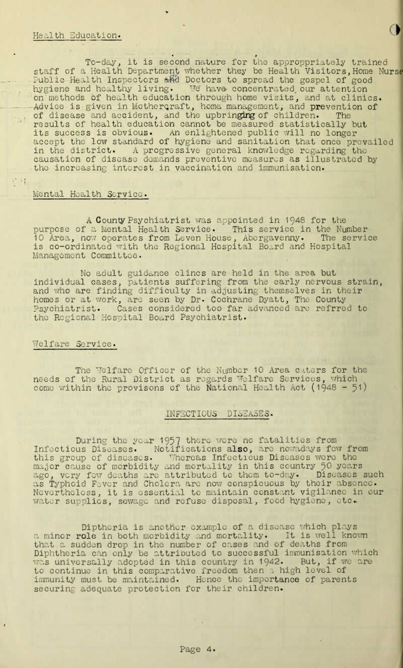 Health Education. To-day, it is second nature for the approppriately trained staff of a Health Department whether they be Health Visitors, Home Nurse ■• Public- Health Inspectors &£e! Doctors to spread the gospel of good Hygiene and healthy living. He' have concentrated, our attention on'methods of health education through home visits, and at clinics. -Advice is given in Motherqraft, home management, and prevention of of disease and accident, and the upbringing of children. The results of health education cannot be measured statistically but its success is obvious. An enlightened public will no longer accept the low standard of hygiene and sanitation that once prevailed in the district. A progressive general knowledge regarding the causation of disease demands preventive measures as illustrated by the increasing interest in vaccination and immunisation. Mental Health Service. A County Psychiatrist was appointed in 1948 for the purpose of a Mental Health Service. This service in the Number 10 Area, now operates from Leven House, Abergavenny. The service is co-ordinated with the Regional Hospital Board and Hospital Management Committee. No adult guidance clincs are held in the area but individual cases, patients suffering from the early nervous strain, and who are finding difficulty in adjusting themselves in their homes or at work, are seen by Dr. Cochrane Dyatt, The County Psychiatrist. Cases considered too far advanced are refrred to the Regions,! Hospital Board Psychiatrist. Welfare Service. The Welfare Officer of the Number 10 Area caters for the needs of the Rural District as regards Welfare Services, which come within the provisons of the National Health Act (1948 -pi) INFECTIOUS DISEASES. During the year 1957 there were no fatalities from Infectious Diseases. Notifications also, are nowadays few from this group of diseases. Whereas Infectious Diseases were the major cause of morbidity and mortality in this country pO years ago, very few deaths arc attributed to them to-day. Diseases such as Typhoid Favor and Cholera, arc now conspicuous by their absence. Nevertheless, it is essential to maintain constant vigilance in our water supplies, sewage and refuse disposal, food hygiene, etc* Dipthcria is another example of a disease which plays a minor role in both morbidity and mortality. It is well known that a sudden drop in the number of cases and of deaths from Diphtheria can only be attributed to successful immunisation which was universally adopted in this country in 1942. But, if we are to continue in this comparative freedom then a high level of immunity must be maintained. Hence the importance of parents securing adequate protection for their children.