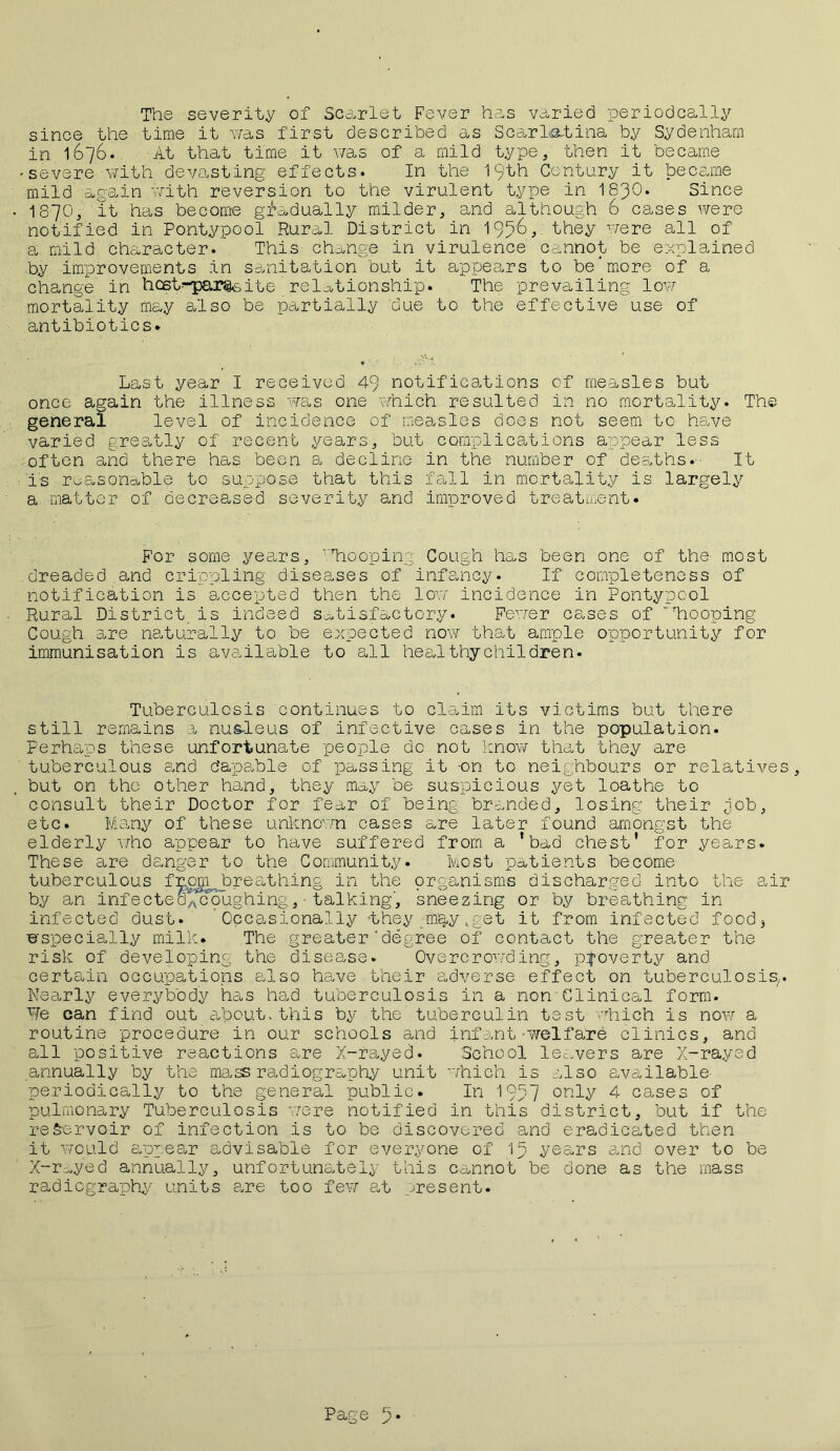 The severity of Scarlet Fever has varied periodcally since the time it was first described as Scarlatina by Sydenham in 1676. At that time it was of a mild type, then it became 'Severe with devasting effects. In the 19th Century it became mild again with reversion to the virulent type in I83O. Since I87O, it has become gradually milder, and although 6 cases were notified in Pontypool Rural District in 1956, they were all of a mild character. This Change in virulence cannot be explained by improvements in sanitation but it appears to be*more of a change in hcst--par§€»ite 'relationship. The prevailing low mortality may also be partially due to the effective use of antibiotics* Last year I received 49 notifications of measles but once again the illness was one which resulted in no mortality. The general level of incidence of measles does not seem to have varied greatly of recent years, but complications appear less often and there has been a decline in the number of deaths.- It Ts reasonable to suppose that this fall in mortality is largely a matter of decreased severity and improved treatment* For some years, VTlooping Cough has been one of the most dreaded and crippling diseases of infancy. If completeness of notification is accepted then the low incidence in Pontypool Rural District is indeed satisfactory. Fewer cases of 'hooping Cough are naturally to be expected now that ample opportunity for immunisation is available to all heal thychildren. Tuberculosis continues to claim its victims but there still remains a nus-leus of infective cases in the population. Perhaps these unfortunate people do not know that they are tuberculous and dapable of passing it -on to neighbours or relatives, but on the other hand, they may be suspicious yet loathe to consult their Doctor for fear of being branded, losing their job, etc. Many of these unknown cases are later found amongst the elderly who appear to have suffered from a 'bad chest' for years. These are danger to the Community. Most patients become tuberculous from. breathing in the prganisms discharged into the air by an infecteokcoughing, - talking, sneezing or by breathing in infected dust. Occasionally -they may,get it from infected food* especially milk. The greater’degree of contact the greater the risk of developing the disease. Overcrowding, p^overty and certain occupations also have their adverse effect on tuberculosis,. Nearly everybody has had tuberculosis in a non Clinical form. Pfe can find out about, this by the' tuberculin test which is now a routine procedure in our schools and infant-welfare clinics, and all positive reactions are X-rayed. School leavers are X-rayed annually by the mass radiography unit which is also available- periodically to the general public. In 1957 only 4 cases of pulmonary Tuberculosis were notified in this district, but if the reservoir of infection is to be discovered and eradicated then it would appear advisable for everyone of Ip yes,rs a,nd over to be X-r^yed annually, unfortunately this cannot be done as the mass radiography units are too few at present.