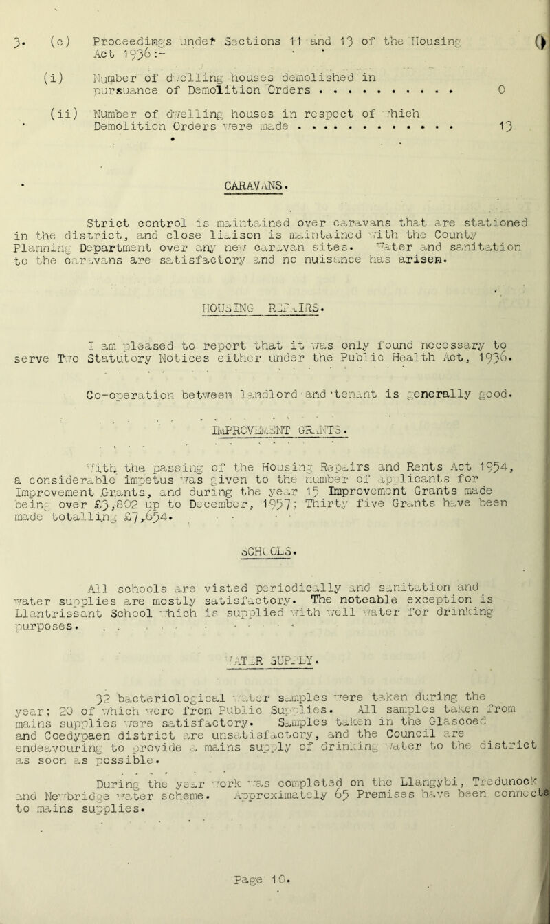 3- (c) Proceedings undef Sections 11 s,nd 13 of the Housing Act 1936:- (i) Number of duelling houses demolished in pursuance of Demolition Orders (ii) Number of dwelling houses in respect of hich Demolition Orders were made 0 13 CARAVANS. Strict control is maintained over caravans that are stationed in the district, and close liaison is maintained with the County Planning Department over any ne*w caravan sites. Hater and sanitation to the caravans are satisfactory and no nuisance has arisen. HOUSING RIPURS. I am pleased to report that it was only found necessary to serve T.to Statutory Notices either under the Public Health act, 1936. Co-operation between landlord■and‘tenant is generally good. IkPRCVdivlANT GRANTS. Hith the passing of the Housing Repairs and Rents Act 195ZA a considerable impetus was given to the number of applicants for Improvement .Grants, and during the year 18 Improvement Grants made being over £3,802 up to December, 1957; Thirty five Grants have been made totalling £7,-&5l4* 6CHL GL5« All schools are visted periodically and sanitation and water supplies are mostly satisfactory. The noteable exception is Llantrissant School which is supplied with well -water for drinking purposes. , . . - • - ■ ■ * 7ATAR SUPPLY. 32 bacteriological water samples 'were taken during the year; 20 of which were from Public Supplies. All samples taken from mains supplies were satisfactory. Samples taken in the Glascoed and Coedypaen district are unsatisfactory, 5i,nd the Council are endeavouring to provide a mains supply of drinking water to the district , as soon as possible. During the year work as completed on the Llangybi, TredunockJ and Newbridge water scheme. Approximately 65 Premises have been connect© to mains supplies.