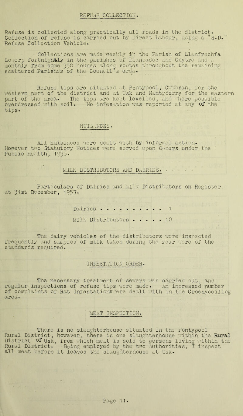 REFUSE COLLECTION. Refuse is collected along practically all roads in the district. Collection of refuse is carried out by Direct Labour, using a S.D. Refuse Collection Vehicle. Collections are made weekly in the Parish of Llanfrechfa Lc'.'/er; fortnightly in the parishes of Llanbadoc and Goytre and . monthly from some 35° houses aloroutes throughout the remaining scattered Parishes of the Councils area. Refuse tips are situated .:,t Pontypool, Cwmbran, for the western part of the district and at Usk and Nantyderry for the eastern part of the area. The tips are kept levelled, and here possible overdressed with soil. No infes^tion was reported at any of the tips. NUIo. UNICES. All nuisances were dealt with by informal action. However two Statutory Notices were served upon Owners under the Public Health, 19368 IvxILK DISTRIBUTORS aND DAIRIES. - Particulars of Dairies and Milk Distributors on Register at 31st December, 1957* Dairies 1 Milk Distributors 10 The dairy vehicles of the distributors were inspected frequently and samples of milk taken during the year were of the standards required. INFEST.-,TION ORDER. The necessary treatment of sewers was carried out, and regular inspections of refuse tips were made. An increased number of complaints of Rat Infestations .-ere dealt with in the Croesyceiliog area. MEaT INSPECTION. There is no slaughterhouse situated in the Pontypool Rural District, however, there is one slaughterhouse within the Rural District of Usk, from which mea,t is sold to persons living within the Rurcbl District. Being employed by the two Authorities, I inspect all meat before it leaves the slaughterhouse at Usk.