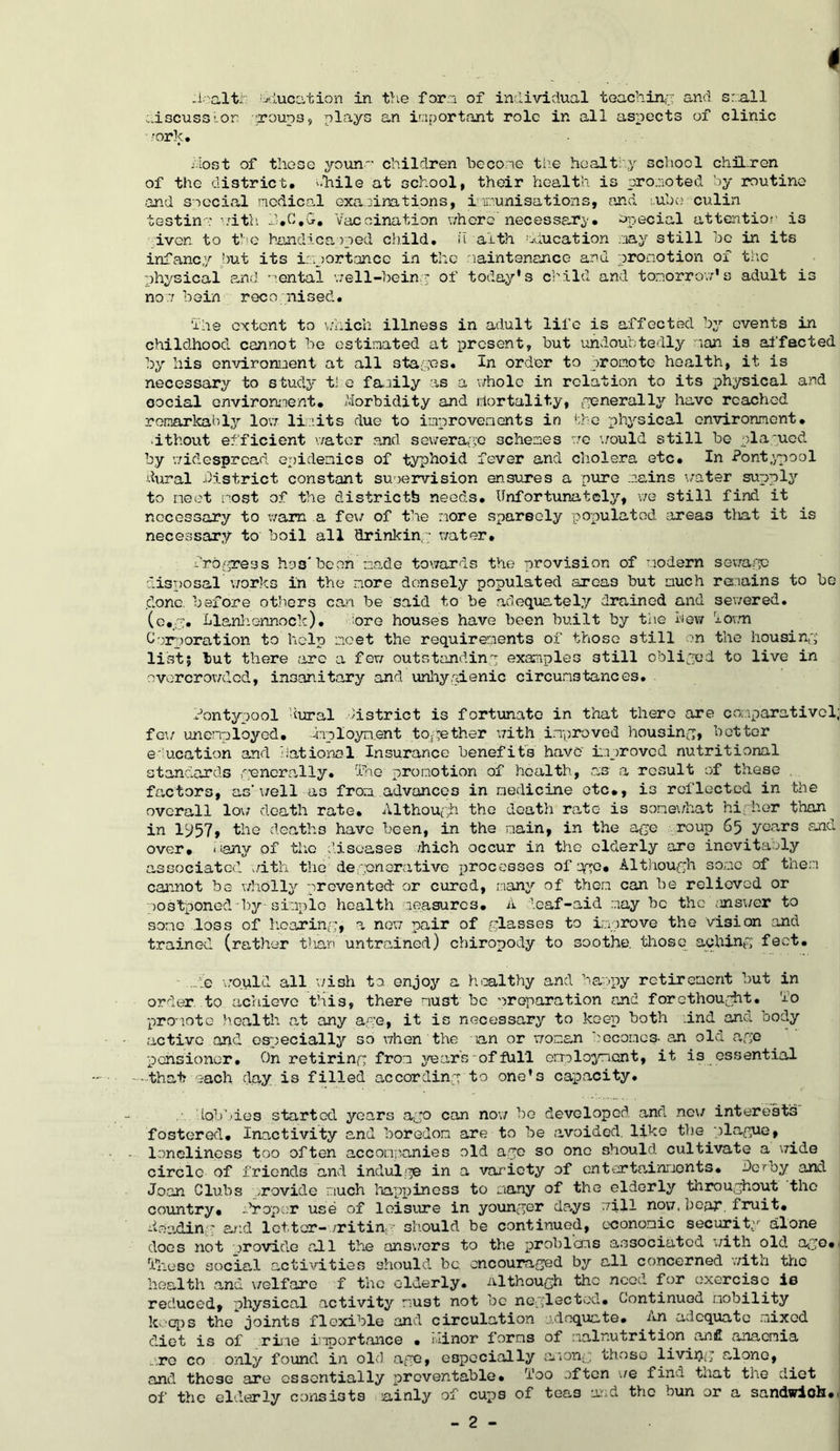 k wmmmm i /ic-altf education in the fern of individual teaching and small :.iscuss;-or groups, plays an important role in all aspects of clinic work. /.lost of these youn--* children be cone the healthy school chUron of the district. -.11110 at school, their health is promoted by routine and special medical examinations, immunisations, and cube culin testin': with 13.C.G. Vaccination where'necessary, fecial attention is iven to the handicapped child, u alth Education nay still be in its infancy but its importance in the maintenance and promotion of the physical and mental well-being of today's child and tomorrow*s adult is non bein recognised. the extent to v/hich illness in adult life is affected by events in childhood cannot he estimated at present, but undoubtedly nan is affected by his environment at all stapes. In order to promote health, it is necessary to study tl e faaily as a whole in relation to its physical and oocial environment. Morbidity and mortality, generally have reached remarkably low limits due to improvements in the physical environment, ■ithout efficient water and sewerage schemes we would still be plagued by ’widespread epidemics of typhoid fever and cholera etc. In Pontypool dural district constant supervision ensures a pure mains water supply to meet most of the districtb needs. Unfortunately, we still find it necessary to warn a few of the more spareely populated areas that it is necessary to boil all drinking water, fro/press has* been made towards the provision of modern sewage disposal works in the more densely populated areas but much remains to be clone, before others can be said to be adequately drained and sewered. (c.g. Llanhennock). ore houses have been built by the hew form Corporation to help meet the requirements of those still on the housing list; but there arc a few outstanding examples 3till obliged to live in overcrowded, insanitary and unhygienic circumstances. Pontypool dural district is fortunate in that there are conparativol; few unemployed. -crployn.ent together with improved housing, better education and national Insurance benefits have' improved nutritional standards /generally. 'The promotion of health, as a result of these . factors, as’ well as from advances in medicine etc., is reflected in the overall low death rate. Although the death rate is somewhat higher than in Ip57, the deaths have been, in the main, in the age roup 65 years and over, many of the diseases /hich occur in the elderly are inevitably associated with the degenerative processes of ago. Although some of them cannot be wholly prevented or cured, many of them can be relieved or jostponed by-simple health measures. A deaf-aid may be the .mnswer to some loss of hearing, a new pair of glasses to improve the vision and trained (rather than untrained) chiropody to soothe, those aching feet. - .gc would all wish to enjoy a healthy and happy retirement but in order, to achieve this, there must be ^reparation and forethought. Vo promote health at any age, it is necessary to keep both .ind and body active and especially so when the man or woman becomes- an old age pensioner. On retiring from years of full cmloyment, it is essential -that each day is filled according to one's capacity. ..' lobbies started years ago can now be developed and new interests fostered. Inactivity and boredom are to be avoided, like the plague, loneliness too often accompanies old ago so one should cultivate a wide circle of friends and indulge in a variety of entertainments, derby and Joan Clubs .rovide much happiness to many of the elderly throughout the country, -Vapor use of leisure in younger days will now.bear fruit, heading and letter-writing should be continued, economic security alone does not provide all the answers to the problems associated with old ago. 'filesc social activities should be. encouraged by all concerned with the health and welfare f the elderly, although the need for exercise is reduced, physical activity must not be neglected. Continued mobility keeps the joints flexible and circulation adequate, nn adequate mixed diet is of rime importance . ninor forms of malnutrition an£ anaemia ,ro co only found in ole) age, especially among those living alone, and those are essentially preventable, foo often we fin- tnat the diet of the elderly consists lainly of cups of tea3 and the bun or a sandwich.