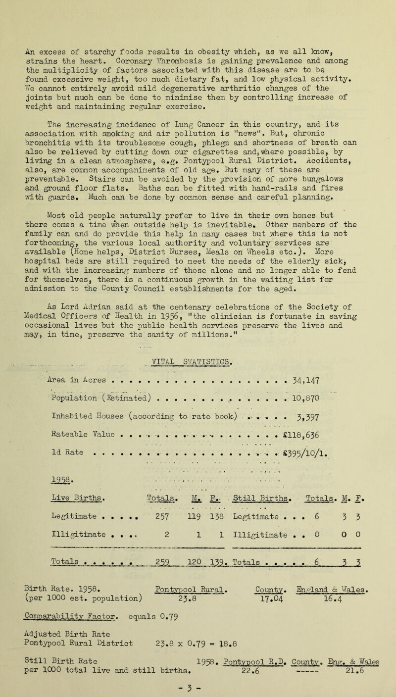 strains the heart. Coronary Thrombosis is gaining prevalence and among the multiplicity of factors associated with this disease are to be found excessive weight, too much dietary fat, and low physical activity. We cannot entirely avoid mild degenerative arthritic changes of the joints but much can be done to minimise them by controlling increase of weight and maintaining regular exercise. The increasing incidence of Lung Cancer in this country, and its association with smoking and air pollution is news. But, chronic bronchitis with its troublesome cough, phlegm and shortness of breath can also be relieved by cutting down our cigarettes and,where possible, by living in a clean atmosphere, e.g. Pontypool Rural District. Accidents, also, are common accompaniments of old age. But many of these are preventable. Stairs can be avoided by the provision of more bungalows and ground floor flats. Baths can be fitted with hand-rails and fires with guards. Much can be done by common sense and careful planning. Most old people naturally prefer to live in their own homes but there comes a time when outside help is inevitable. Other members of the family can and do provide this help in many cases but where this is not forthcoming, the various local authority and voluntary services are' available (Home helps, District Nurses, Meals on Wheels etc.). More hospital beds are still required to meet the needs of the elderly sick, and with the increasing numbers of those alone and no longer able to fend for themselves, there is a continuous growth in the waiting list for admission to the County Council establishments for the aged. As Lord Adrian said at the centenary celebrations of the Society of Medical Officers of Health in 195&? the clinician is fortunate in saving occasional lives but the public health services preserve the lives and may, in time, preserve the sanity of millions. VITAL STATISTICS. Area in Acres 34? 147 Population (Estimated) ..... 10,870 Inhabited Houses (according to. rate- book.) - ... .... 3,397 Rateable Value . . . . . . . £118,636 Id Rate . . . . . £395/10/1. . ; - • y Live Births. Totals. M. F-,. • Still Births. Totals. M. F. Legitimate . • • • • 257 119 138 Legitimate ... 6 33 Illigitimate .... 2 1 1 Illigitimate . . 0 00 Totals 259 120 139. Totals ..... 6 33 Birth Rate. 1958. Pontypool Rural. County. England cz Wales, (per 1000 est. population) 23.8 I7.O4 I6.4 Comparability Factor, equals O.79 Adjusted Birth Rate Pontypool Rural District 23.8 x O.79 = 48.8 Still Birth Rate 1958* Pontypool R.D. County. En/?. & Wales per 1000 total live and still births. 22,6 21.6 - 3 -