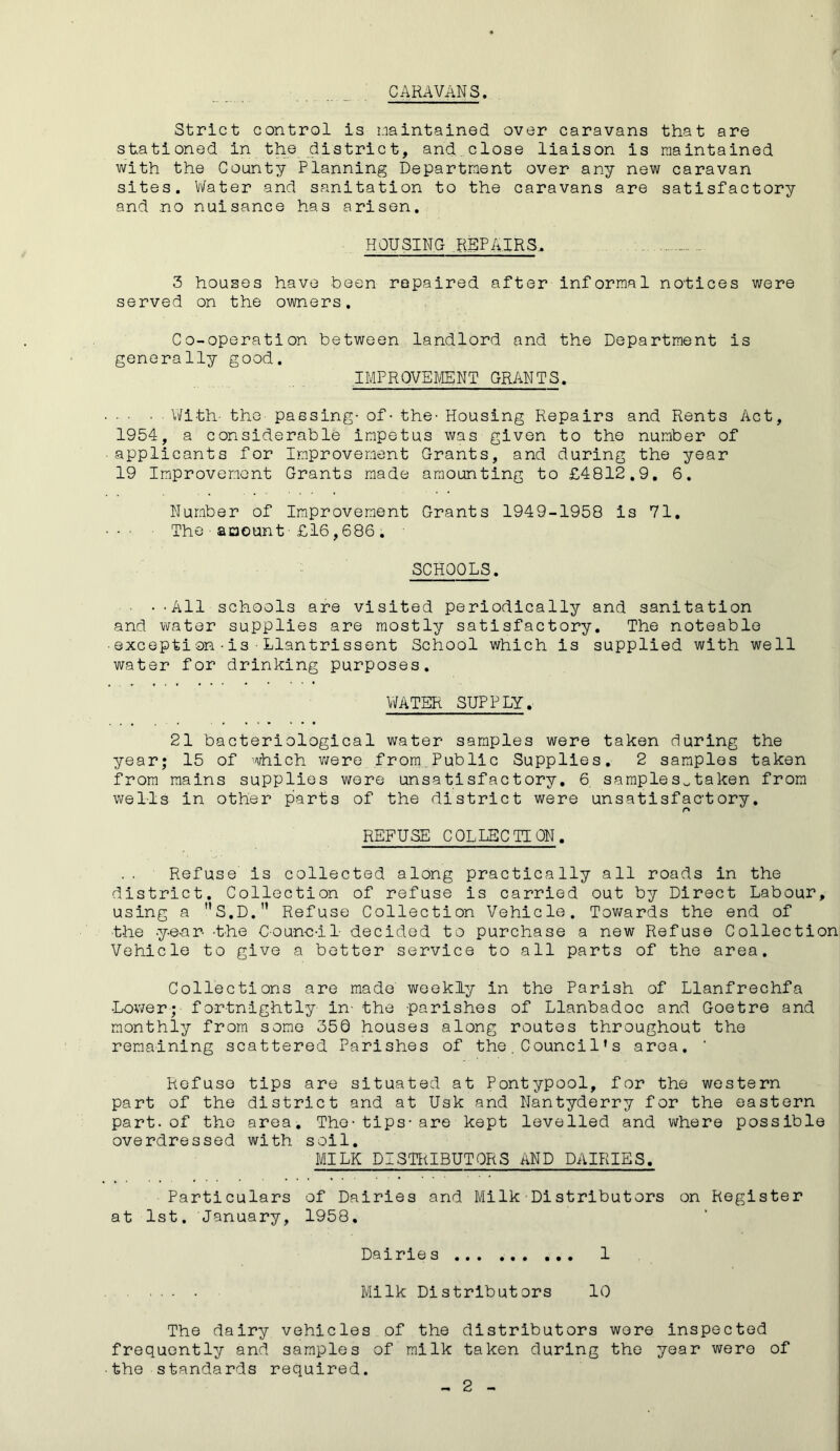 CARAVANS. Strict control is maintained over caravans that are stationed in the district, and close liaison is maintained with the County Planning Department over any new caravan sites. Water and sanitation to the caravans are satisfactory and no nuisance has arisen. HOUSING REPAIRS, 3 houses have been repaired after informal notices were served on the owners. Co-operation between landlord and the Department is generally good. IMPROVEMENT GRANTS. • ■ ■ With- the- passing- of- the- Housing Repairs and Rents Act, 1954, a considerable impetus was given to the number of applicants for Improvement Grants, and during the year 19 Improvement Grants made amounting to £4812.9. 6. Number of Improvement Grants 1949-1958 is 71. • The amount■£16,686. SCHOOLS. • --All schools are visited periodically and sanitation and water supplies are mostly satisfactory. The noteable • except!on•is•Llantrissent School which is supplied with well water for drinking purposes. WATER SUPPLY. 21 bacteriological water samples were taken during the year; 15 of which were from,Public Supplies. 2 samples taken from mains supplies were unsatisfactory. 6 samples^taken from wells in other parts of the district were unsatisfactory. r* REFUSE COLLECTION. Refuse is collected along practically all roads in the district. Collection of refuse is carried out by Direct Labour, using a S.D.” Refuse Collection Vehicle. Towards the end of the -year- -the Council- decided to purchase a new Refuse Collection Vehicle to give a better service to all parts of the area. Collections are made weekly in the Parish of Llanfrechfa •Lower;- fortnightly- in- -the parishes of Llanbadoc and Goetre and monthly from some 350 houses along routes throughout the remaining scattered Parishes of the.Counci1’s area. * Refuse tips are situated at Pontypool, for the western part of the district and at Usk and Nantyderry for the eastern part.of the area. The-tips-are kept levelled and where possible overdressed with soil. MILK DISTRIBUTORS AND DAIRIES. Particulars of Dairies and Milk Distributors on Register at 1st. January, 1958, Dairies 1 Milk Distributors 10 The dairy vehicles of the distributors wore inspected frequently and samples of milk taken during the year were of the standards required.
