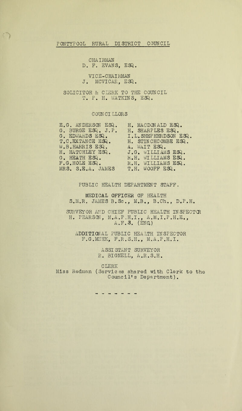 CHAIRMAN D. P. EVANS, ESQ. VICE-CHAIRMAN J* MCVICAR, ESQ. SOLICITOR & CLERK TO THE COUNCIL T. P. H. WATKINS, ESQ. COUNCILLORS E. G. ANDERSON ESQ. G. SURGE ESQ. J.P. G. EDWARDS ESQ. T.C.EXTANCE ESQ. W.B.HARRIS ESQ. H. HATCHLEY ESQ. G. HEATH ESQ. F. G.HOLE ESQ. MRS. S.E.A. JAMES H. MACDONALD ESQ. H. SHARPLES ESQ. I. L.SHEPHERDSON ESQ. H. STINCHCOMBE ESQ. A. WAIT ESQ. J. G. WILLIAMS ESQ. h.H. WILLIAMS ESQ. R.H. WILLIAMS ESQ. T.H. WOOFP ESQ. PUBLIC HEALTH DEPARTMENT STAFF. MEDICAL OFFICER OF HEALTH S.M.R. JAMES B.Sc., M.B., B.Ch., D.P.H. SURVEYOR AND CHIEF PUBLIC HEALTH INSPECTCR H. PEARS®, M.A.P.H.I., A.M.I.P.H.E,, A.F.3. (ENG) ADDITIONAL PUBLIC HEALTH INSPECTOR F.G.MEEK, F.R.S.H., M.A.P.H.I. ASSISTANT SURVEYOR R. BIGNELL, A.R.S.H. CLERK Miss Redman (Services shared with Clerk to the Council’s Department).