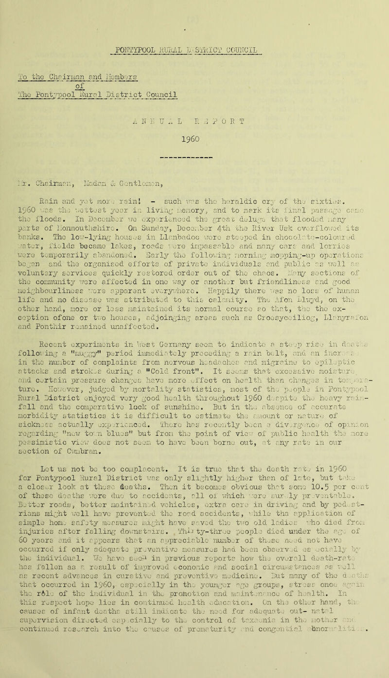 To tlio Chairman and lie labors of The Pontypool Rural J)±stri c t JI!ouncil A I IT U A L P. A PORT I960 i:r. Chairmen, Ivladan A Gentlemen, Rain and yet more rainl - such was the heraldic cry of the sixties. i960 \;as the wettest year in living memory, and to mark its lisfil passage came the floods. In December we experienced the groat deluge- that flooded ; ,cny parts of llonmouthshire. On Sunday, December 4th the River Usk overflowed its banks. The low-lying houses in Llanbijdoe wore steeped in chocolate-colour.id •.rater, fields became lakes, roads were impassable and many cars and lorries were temporarily abandoned. Early the following morning mopping-up operations began and the organised efforts of private individuals and public as well as voluntary services quickly restored order out of the chaos. Many sections of the community were affected in one way or another but friendliness and good neighbourliness .-ore apparent everywhere, life and no disease was attributed to this Happily there was no loss of human calamity. The Afon Llwyd, on the other hand, more or less maintained its normal course so that, the the ex- ception ofone or two houses, adjoinging areas such as Oroesycei1iog, Llanyrafon and Ponthir remained unaffected. Recent experiments in West Germany seen to indicate a steep rise in d; at' following a muggy period immediately preceding a rain bolt, and an incr in the number of complaints from nervous headaches and migraine to epileptic attacks and strokes during a Cold front. It seems that excessive moisture, and certain pressure changes have more effect on health than changes in temp ma- ture. However, judged by mortality statistics, most of th. people in Pontyped Rural District enjoyed very good health throughout i960 despite the heavy red- fall and the comparative lock of sunshine. But in the absence of accurate- morbidity statistics it is difficult to estimate the amount or nature of sickness actually experienced. There has recently been 3. divergence of opinion regarding now town blues but from the point of view of public health the more pessimistic view does not seem to have been borne out, at any rate in our section of Cwmbran. Lot us not bo too complacent. It is true that the death rate in i960 for Pontypool Rural District was only slightly higher than of late, but take a closer look at those deaths. Then it becomes obvious that some 10.5 per c,:nt of these deaths wore duo to accidents, all oi which were curdy preventable. Better roads, better maintained vehicles, extra care in driving and by pedest- rians might well have prevented the road accidents, 1 hile tha application of simple home safety measures might have saved the two old ladies who died from injuries after falling downstairs. Thin ty-throe people died under the age of 60 years and it appears that an appreciable number of these need not have occurred if only adequate preventive measures had been observed os;ucinlly by the individual. Y/o have seoR in previous reports how the overall death-rat has fallen as a result of improved economic and social circumstances as well as recent advances in curative and preventive medicine. But many of the d a the that occurred in i960, especially in the younger age groups, stress once again the r61o of the individual in the promotion and maintenance of health. In this respect hope lies in continued health education. On the other hand, th. causes of infant deaths still indicate the need for adequate out- na.tr 1 supervision directed osp cially to the control of taxaenia in the mother n< continued research into the causes of prematurity nd congential hnor vliti