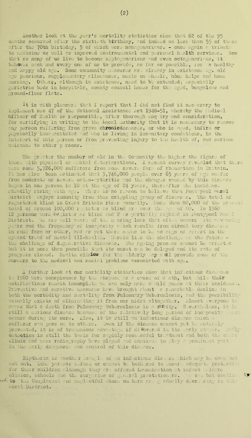 (2) Another look at the year’s mortality statistics show that 62 of the 95 deaths occurred after the sixtieth birthday, and indeed no loss than 55 of those after the 70th birthday, 5 of which wore manr.gonarir.ns. - once again a tribute to medicine as veil as improved environmental and personal health services. Now that so many of us live to become sept&gcnarians and oven octogenarians, it behoves each and every one- of us to provide, as far as possible, for a healthy end happy old ago. Some community measures nr,, already in existence eg. old ago pensions, supplementary allowances, meals on wheels, homo helps and home nursing. Other?-, although in existence, need to be extended $ especially geriatric beds in hospitals, county council homes for the aged, bungalows and ground-floor flats. it is with pleasure that I report that I did not find it nec ,'ssary to implement sec 47 of the lfatioa.nl Assistance Act 1948-51? whereby the medical Officer of Health is responsible, after thorough enq iry and consideration, for certifying in writing to the focal authority that it is necessary to remove any person suffering from grave- chronicdeseases, or who is aged, infirm or physically incapacitated nd who is living in insanitary conditions, in the interest of this person or from preventing injury to two health of, and serious nuisance to other persons. The greater the number of old in the Community the higher the figure of those with physical or uontal deteriorations. A recent survey revealed that th.ro wore some 5?726,000 sufferers from some severe- form of rheumatism in hr.1.tain. It has also boon estimated that 3*746*000 people over 65 yeara of age suffer from moderate or severe osteo-arthritis and the changes caused by this disease began in one person in 10 at the ago of 24 years, thereafter the incidence steadily rising with age. Hi re is no reason to believe that Pont pool fural district enjoys immunity from this crippling group of diseas -s. 'ihe total of registered blind in Great Britain rises annually, more than 80,000 of the pr :: total of around 100,000 r.a aster as blind or over the ag of 60. In i960 12 persons wore re ,ist,-r as blind and 2 as partially sight A in Pontypool itui ] District, he are well aware of th.;- h aring loss that oft , occurs ith a a vane: years and the frequency of incapacity v; ich results from circul tory diseac- s in some form or other, and as yet there seems to be no sign of arrest in the ■upward trend of mental ill-health. Herein li .s the- challenge <:i the future - the challenge of degenerative diseases. The ageing proc.-.ss cannot be arrest-.-d but it is more than possible tnat its onset can be delayed and its rate of progress slowed. Honltn clirioe for tko ilderly . ay w efcl provide some of the answers to the medical and social problems associated with age. A further look at our mortality statistics show that infectious diseases iw i960 were conspicuous by the absence as a cause of d ath, but a hi la their notifications remain incomplete we can only make a wild guess at their incidenc- . Preventive and curative measures have brought about a r-nua.rkr.bl-; decline in both the morbidity and mortality from Pulmonary Tuberculosis, and the possibrlii actually exists of eliminating it from our midst altogether. Almost vwryono is aware that a death from Pulmonary Tuberculosis is a ferity. Nevertheless, it i; still a serious disease because of the relatively long period of incapacita c. el: occurs during its euro. Also, it is still an infectious disease which a sufferer can pass on to others. Jven if the disease cannot yet be entirely prevented, it is of tremendous advantage if di Covered in its .arly sta-;es. . 1' detection is still the basis for rapidly successful treatment and both th. 0 . at clinic and mass radiography h; vo played arid continue to play a prominent part in the earlp diagnosis and control of this disease. Dipthnria is another .-x.-u. 1-. of an infectious dis . so .hioh may be down but not out. Some parents refuse or cannot be bothered to ensur adequate protect!< for their children although they ar„ offered immunisation at infant lfn.ro clinics, schools and th,. surgeries of g..n_rel pr petition ,rs. c n but con .'in- to the Complacent and neglectful whose nu. be-rs r.r g actually doer . sing in thi. rural District.