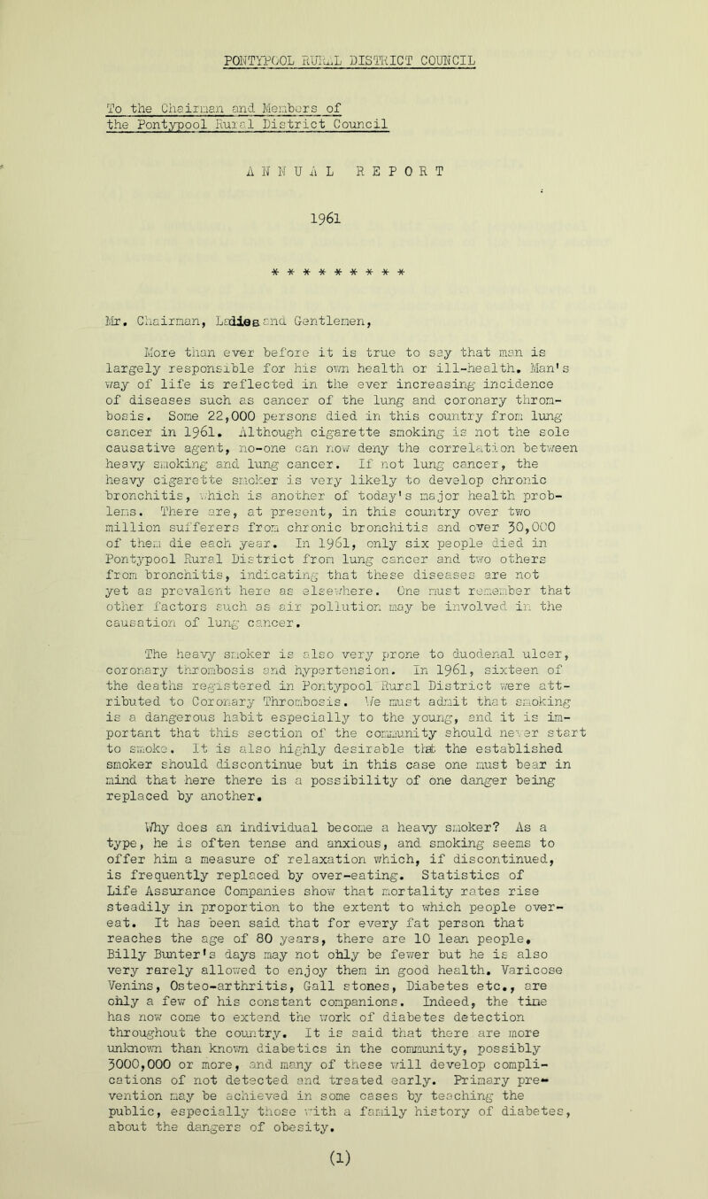 To the Chairman and Members of the Pontypool Rural District Council A N N UAL REPORT 1961 ********* Mr, Chairman, Ladies.and Gentlemen, More than ever before it is true to say that man is largely responsible for his own health or ill-health, Man's way of life is reflected in the ever increasing incidence of diseases such as cancer of the lung and coronary throm- bosis. Some 22,000 persons died in this country from lung cancer in 1961. Although cigarette smoking is not the sole causative agent, no-one can now deny the correlation between heavy smoking and lung cancer. If not lung cancer, the heavy cigarette smoker is very likely to develop chronic bronchitis, which is another of today's major health prob- lems. There are, at present, in this country over two million sufferers from chronic bronchitis and over JO,000 of them die each year. In 1961, only six people died in Pontypool Rural District from lung cancer and two others from bronchitis, indicating that these diseases are not yet as prevalent here as elsewhere. One must remember that other factors such as air pollution may be involved in the causation of lung cancer. The heavy smoker is also very prone to duodenal ulcer, coronary thrombosis and hypertension. In I96I, sixteen of the deaths registered in Pontypool Rural District were att- ributed to Coronary Thrombosis. ¥e must admit that smoking is a dangerous habit especially to the young, and it is im- portant that this section of the community should never start to smoke. It is also highly desirable that the established smoker should discontinue but in this case one must bear in mind that here there is a possibility of one danger being replaced by another. Why does an individual become a heavy smoker? As a type, he is often tense and anxious, and smoking seems to offer him a measure of relaxation which, if discontinued, is frequently replaced by over-eating. Statistics of Life Assurance Companies show that mortality rates rise steadily in proportion to the extent to which people over- eat. It has been said that for every fat person that reaches the age of 80 years, there are 10 lean people, Billy Bunter's days may not ohly be fewer but he is also very rarely allowed to enjoy them in good health. Varicose Venins, Osteo-arthritis, Gall stones, Diabetes etc., are ohly a few of his constant companions. Indeed, the tine has now come to extend the work of diabetes detection throughout the country. It is said that there are more unknown than known diabetics in the community, possibly 3000,000 or more, and many of these wall develop compli- cations of not detected and treated early. Primary pre- vention may be achieved in some cases by teaching the public, especially those with a family history of diabetes, about the dangers of obesity.