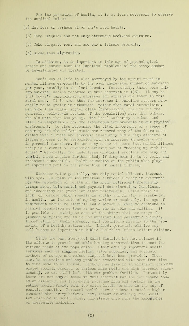 For the pronotion of health, it is at least necessary to observe the cardinal rules: (a) hat less or perhaps alter one's food habits. (b) Take regular and not only strenuous week-end exercise. (c) Take adequate rest and use one's leisure properly. (d) Suoke less cigarettes. In addition, it is inportant in this ago of psychological stress and strain that the lunatical problems of the heavy smoker be investigated and treated. Man's way of life is also portrayed by the upward trend in mental illness especially by the over increasing number of suicides per year, notably in the last decade. Fortunately, there were only two suicidal deaths recorded in this district in 1961. It may be that today's psychological stresses and strains are fewer in this rural area. It is true that the increase in suicides appears gen- erally to be grater in urbanised rather than rural communities, men more than women, social class (professional workers :nd the generally well-to-do section of the population) more than others, the old more than the young. The Local Authority has been and still is responsible for the tremendous improvements in our physical environment. He also recognise the vital importance of a sence of security and the welfare state has removed many of the fears asso- ciated with illness and economic insecurity but a high standard of living appears to bo associated with an increase in neurosis and in personal disorders. In too many cases it seems that mental illness today is a result ol anxieties arising out of keeping up with the Jones'. Generally, the underlying emotional problems are many and varied, these require further study if diagnosis is to be early and treatment successful. Health education of the public also plays an important part in the prevention of mental illness. Sickness rates generally, not only mental illness, increase with age. In spite of the numerous services already in existence for the promotion of health in the aged, retirement frequently brings about both mental and physical deterioration. Loneliness and insecurity are prevalent after retirement. Often there is lack of purpose which results in apathy and finally a. break-down in health, ns the rate of ageing varies tremendously, the age of retirement should be flexible and a person pillowed to continue in gainful occupation so long as he or she is able and willing. It is possible to anticipate some of the things that encourage the process of ageing and it is now apparent that geriatric clinics, though still in their infancy, will contribute greatly to the pro- motion of a healthy retirement. Indeed, geriatric clinics may well become as important in Public Health as Inf .nt welfare clinics. Since the war, Pontypool Rural District has not relaxed in its efforts to provide suitable housing accommodation to meet the various needs of its population. Other equally important health services such as playing fields, water supplies, and adequate methods of sewage and refuse disposal have beer provided. These must be maintained and any problems associated with then from time to tine have to be solved, although we live in an affluent, chromium plated society exposed to various mass media and high pressure sales- manship, we are still left with our problem families. Fortunately there are net ..ijy of these in this district but the f, demand con- stant attention and tremendous patience from all workers in the public health field, with too often little to show in the way of positive results. Personal health services have reacted a higher standard thaw every before. Yet, recent events e.g. the Smell Pox epidemic in South kales, illustrate once more the importance of preventive medicine. (2)