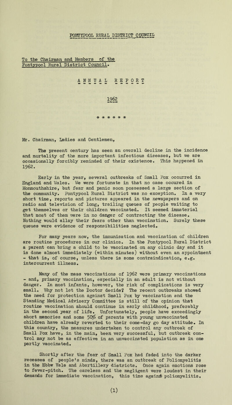 To the Chairman and Members of the Pontypool Rural District Council* ANNUAL REPORT 1962 ****** Mr. Chairman, Ladies and Gentlemen, The present century has seen an overall decline in the incidence and mortality of the more important infectious diseases, hut we are occasionally forcibly reminded of their existence. This happened in 1962. Early in the year, several outbreaks of Small Pox occurred in England and Wales. We were fortunate in that no case occured in Monmouthshire, but fear and panic soon possessed a large section of the community. Pontypool Rural District was no exception. In a very short time, reports and pictures appeared in the newspapers and on radio and television of long, trailing queues of people waiting to get themselves or their children vaccinated. It seemed immaterial that most of them were in no danger of contracting the disease. Nothing would allay their fears other than vaccination. Surely these queues were evidence of responsibilities neglected. For many years now, the immunisation and vaccination of children are routine procedures in our clinics. In the Pontypool Rural District a parent can bring a child to be vaccinated on any clinic day and it is done almost immediately (within minutes) without even an appointment - that is, of course, unless there is some contraindication, e.g. intercurrent illness. Many of the mass vaccinations of 1962 were primary vaccinations - and, primary vaccination, especially in an adult is not without danger. In most infants, however, the risk of complications is very small. Why not let the Doctor decide? The recent outbreaks showed the need for protection against Small Pox by vaccination and the Standing Medical Advisery Committee is still of the opinion that routine vaccination should continue in early childhood, preferably in the second year of life. Unfortunately, people have exceedingly short memories and some 50^ of parents with young unvaccinated children have already reverted to their come-day go day attitude. In this country, the measures undertaken to control any outbreak of Small Pox have, in the main, been very successful, but outbreak con- trol may not be as effective in an unvaccinated population as in one partly vaccinated. Shortly after the fear of Small Pox had faded into the darker recesses of people's minds, there was an outbreak of Poliomyelitis in the Ebbw Vale and Abertillery districts. Once again emotions rose to fever-pitch. The careless and the negligent were loudest in their demands for immediate vaccination, this time again^ poliomyelitis.