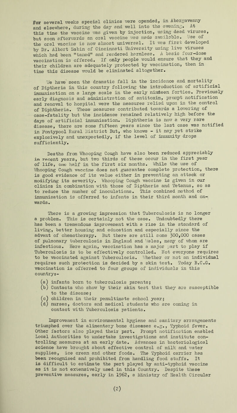 ^ox several weeks special clinics were opendedj in Abergavenny and elsewhere5 during the day and well into the evening. At this time the vaccine was given by injection, using dead viruses, but soon afterwards an oral vaccine was made available. Use of the oral vaccine is now almost universal. It was first developed by Dr. Albert Sabin of Cincinnati University using live viruses which had been tamed and rendered harmless. A basic four-dose vaccination is offered. If only people would ensure that they and their children are adequately protected by vaccination, then in time this disease would be eliminated altogether. Y/e have seen the dramatic fall in the incidence and mortality of Diptheria in this country following the introduction of artificial immunisation on a large scale in the early niudieen forties. Previously early diagnosis and administration of antitoxim, prompt notification and removal to hospital were the measures relied upon in the control of Diphtheria. These measures contributed towards a lowering of case-fatality but the incidence remained relatively high before the days of artificial immunisation. Diphtheria is now a very rare disease, there are some fifteen years since the last case was notified in Pontypool Rural District But, who knows - it may yet strike explosively and unexpectedly, if the level of immunity drops sufficiently. Deaths from P/hooping Cough have also been reduced appreciably in recent years, but two thirds of these occur in the first year of life, one half in the first six months. While the use of Whooping Cough vaccine does not guarantee complete protection, there is good evidence of its value either in preventing an attack or modifying its severity. Whooping Cough vaccine is given in our clinics in combination with those of Diptheria and Tetanus, so as to reduce the number of inoculations. This combined method of immunisation is offerred to infants in their third month and on-; wards. There is a growing impression that Tuberculosis is no longer a problem. This is certainly not the case. Undoubtedly there has been a tremendous improvement with a rise in the standard of living, better housing and education and especially since the advent of chemotherapy. But there are still some 300,000 cases of pulmonary tuberculosis in England and Wales, many of whom are infectious. Here again, vaccination has a major part to play if Tuberculosis is to be effectively controlled. Hot everyone requires to be vaccinated against Tuberculosis. Whether or not an individual requires such protection is decided by a skin test. Today B.C.G. vaccination is offerred to four groups of individuals in this country:- (a) infants born to tuberculosis parents; (b) Contacts who show by their skin test that they are susceptible to the disease; (c) children in their penultimate school year; (d) nurses, doctors and medical students who are coming in contact with Tuberculosis patients. Improvement in environmental hygiene and sanitary arrangements triumphed over the alimentary bone diseases e.g., Typhoid fever. Other factors also played their part. Prompt notification enabled Local Authorities to undertake investigations and institute con- trolling measures at an early date. Advances in bacteriological science have brought about effective control of milk and water supplies, ice cream and other foods. The Typhoid carrier has been recognised and prohibited from handling food stuffs. It is difficult to estimate the part played by anti-typhoid vaccine as it is not extensively used in this Country. Despite these preventive measures, early in 1962, a Ministry of Health Circular (2)