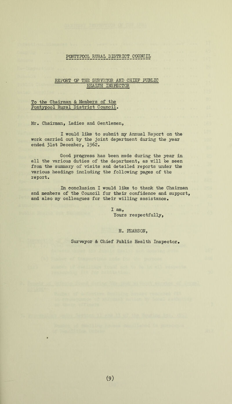 PONTYPOOL RURAL DISTRICT COUNCIL REPORT OP THE SURVEYOR AND CHIEF PUBLIC HEALTH INSPECTOR To the Chairman & Members of the Pontypool Rural District Council. Mr. Chairman, Ladies and Gentlemen, I would like to submit my Annual Report on the work carried out by the joint department during the year ended 31st December, 1962. Good progress has been made during the year in all the various duties of the department, as will be seen from the summary of visits and detailed reports under the various headings including the following pages of the report. In conclusion I would like to thank the Chairman and members of the Council for their confidence and support, and also my colleagues for their willing assistance. I am, Yours respectfully, H. PEARSON, Surveyor & Chief Public Health Inspector* (9)