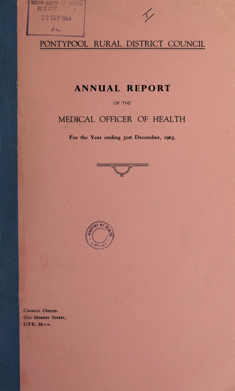 WELSH BOAW C« RECr - 3 22 SEP 1964 PONTYPOOL RURAL DISTRICT COUNCIL ANNUAL REPORT OF THE MEDICAL OFFICER OF HEALTH For the Year ending 31st December, 1963. Council Offices: Old Market Street, U S K, Mon.