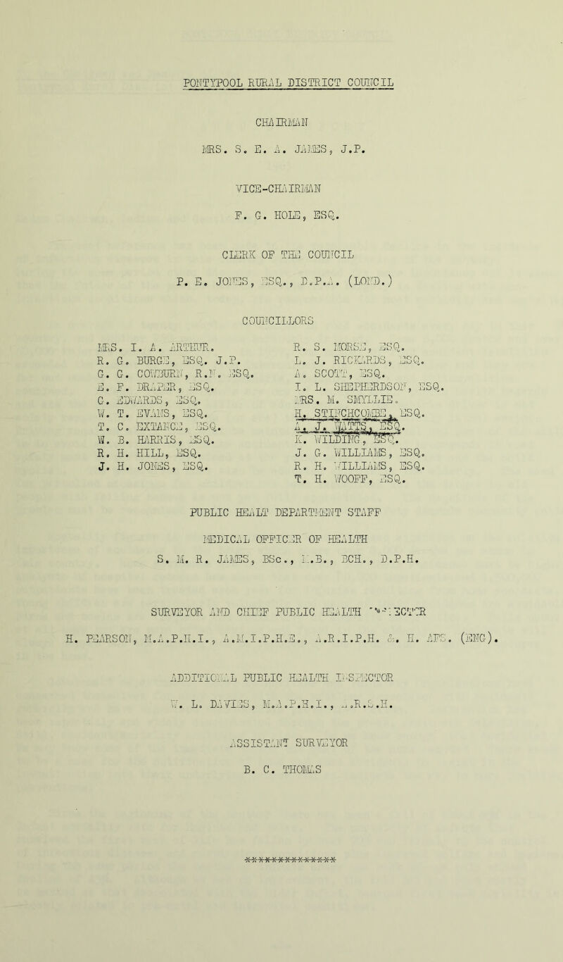 CHAIRMAN MRS. S. E. A. JAKES , J.P. VICE -CHA IRMA IT F. G. HOLE, ESQ. CLERK OF TIE COUNCIL P. E. JONES, ESQ., D.P.A. (LORD.) COUNCILLORS MRS. I. A. ARTHUR. R. G. BURGE, ESQ. J.P. G. G. COWBURN, R.IT. ESQ. E. F. DRAPER, ESQ. G. EDWARDS, EoQ. W. T. EVANS, ESQ. T. C. EXTANCE, ESQ. W. B. HARR®, ESQ. R. H. HILL, ESQ. J. H. JONES, ESQ. R. S. MORSE, ESQ. L. J. RICKARDS, ESQ. A. SCOTT, ESQ. I. L. SHEPHERDSOH, ESQ IRS. M. SMYLLIE. JSQ. J. G. WILLIAMS, ESQ. R. H. TLLL JIS, ESQ. T. H. WOOFF, ESQ. PUBLIC HEALT DEPARTMENT STAFF MEDICAL OFFICER OF HEALTH S. M. R. JAMES, BSc., L.B., BCH., D.P.H. H. SURVEYOR AMD CHIEF PUBLIC HEALTH 'ERECTOR M.A.P.H.I., A .*.I.P.II.E,, A.R.I.P.H. &. II. AF ADDITIONAL PUBLIC HEALTH INSPECTOR W. L. Da \IlES , M.A.P.H.I., a.R.S.H. ASSISTANT SURVEYOR B. C. THOMAS S. (ENG). ***-)H<-******-j;-**