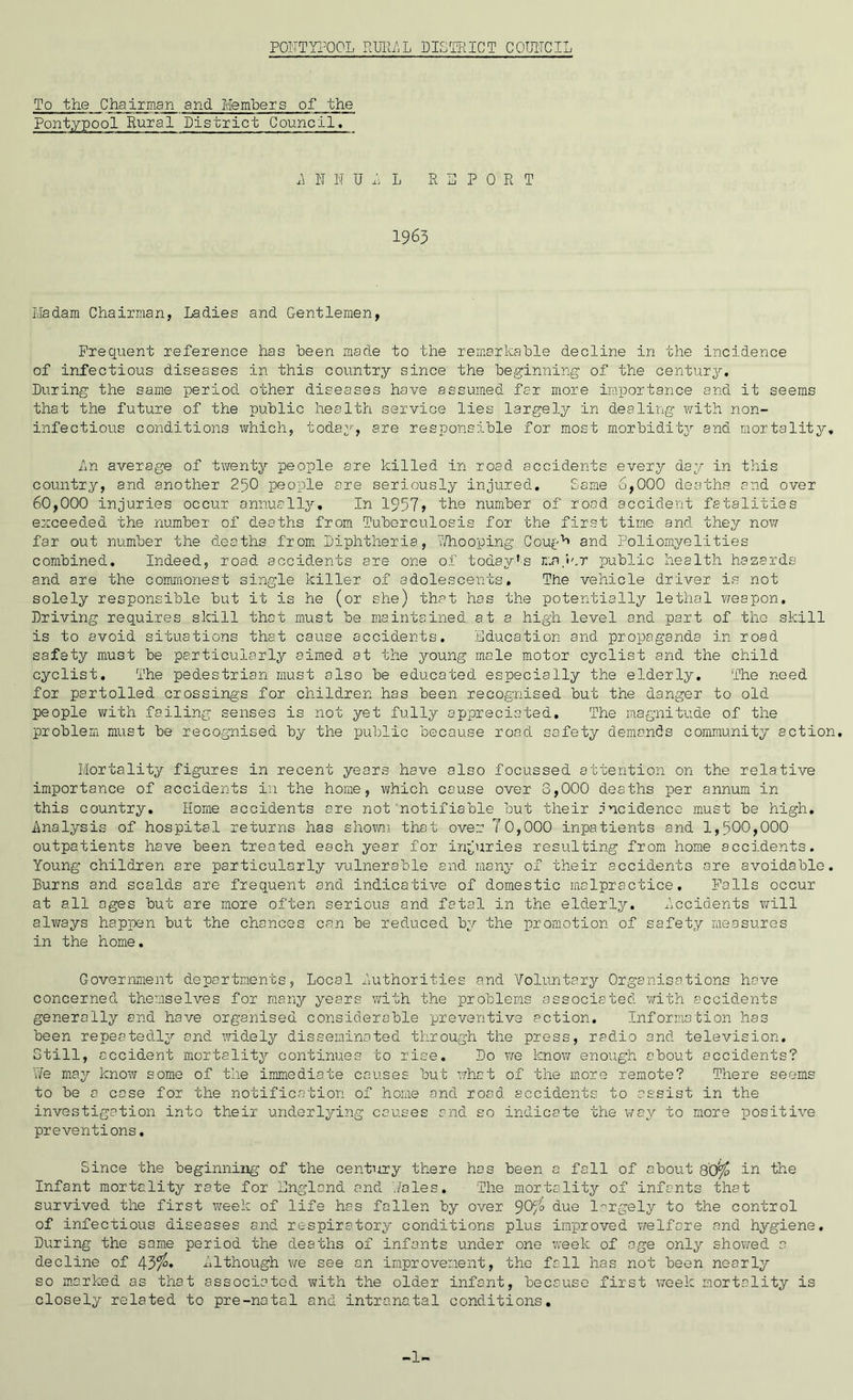 To the Chairman and Members of the Pontypool Rural District Council. A TS N U A L REPORT 1963 Madam Chairman, Ladies and Gentlemen, Frequent reference has been made to the remarkable decline in the incidence of infectious diseases in this country since the beginning of the century. During the same period other diseases have assumed far more importance and it seems that the future of the public health service lies largely in dealing with non- infectious conditions which, today, are responsible for most morbidity and mortality* An average of twenty people are killed in road accidents every day in this country, and another 230 people are seriously injured. Same 6,000 deaths and over 60,000 injuries occur annually. In 1957> 'the number of road accident fatalities exceeded the number of deaths from Tuberculosis for the first time and they now far out number the deaths from Diphtheria, Whooping Cough and Poliomyelities combined. Indeed, road accidents are one of today's major public health hazards and are the commonest single killer of adolescents. The vehicle driver is not solely responsible but it is he (or she) that has the potentially lethal weapon. Driving requires skill that must be maintained at a high level and part of the skill is to avoid situations that cause accidents. Education and propaganda in road safety must be particularly aimed at the young male motor cyclist and the child cyclist. The pedestrian must also be educated especially the elderly. The need for partolled crossings for children has been recognised but the danger to old people with failing senses is not yet fully appreciated. The magnitude of the problem must be recognised by the public because road safety demands community action. Mortality figures in recent years have also focussed attention on the relative importance of accidents in the home, which cause over 8,000 deaths per annum in this country. Home accidents are not notifiable but their incidence must be high. Analysis of hospital returns has shown that over 70,000 inpatients and 1,500,000 outpatients have been treated each year for injuries resulting from home accidents. Young children are particularly vulnerable and many of their accidents are avoidable. Burns and scalds are frequent and indicative of domestic malpractice. Falls occur at all ages but are more often serious and fatal in the elderly. Accidents will always happen but the chances can be reduced by the promotion of safety measures in the home. Government departments, Local Authorities and Voluntary Organisations have concerned themselves for many years with the problems associated with accidents generally and have organised considerable preventive action. Information has been repeatedly and widely disseminated through the press, radio and television. Still, accident mortality continues to rise. Do we know enough about accidents? We may know some of the immediate causes but what of the more remote? There seems to be a cose for the notification of home and road accidents to assist in the investigation into their underlying causes and so indicate the way to more positive preventions, Since the beginning of the century there has been a fall of about 80^ in the Infant mortality rate for England and Wales, The mortality of infants that survived the first week of life has fallen by over 9Ofo due largely to the control of infectious diseases and respiratory conditions plus improved welfare and hygiene. During the same period the deaths of infants under one week of age only showed a decline of 43$* Although we see an improvement, the fall has not been nearly so marked as that associated with the older infant, because first week mortality is closely related to pre-natal and intranatal conditions. -1-