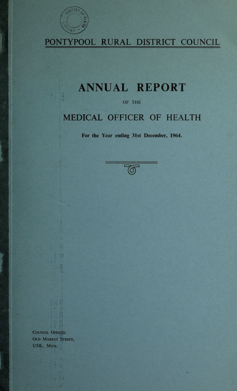 PONTYPOOL RURAL DISTRICT COUNCIL ANNUAL REPORT ’ 4 * OF THE MEDICAL OFFICER OF HEALTH i 4 For the Year ending 31st December, 1964. t | 5 . i i ! M : V M Council Offices: Old Market Street,